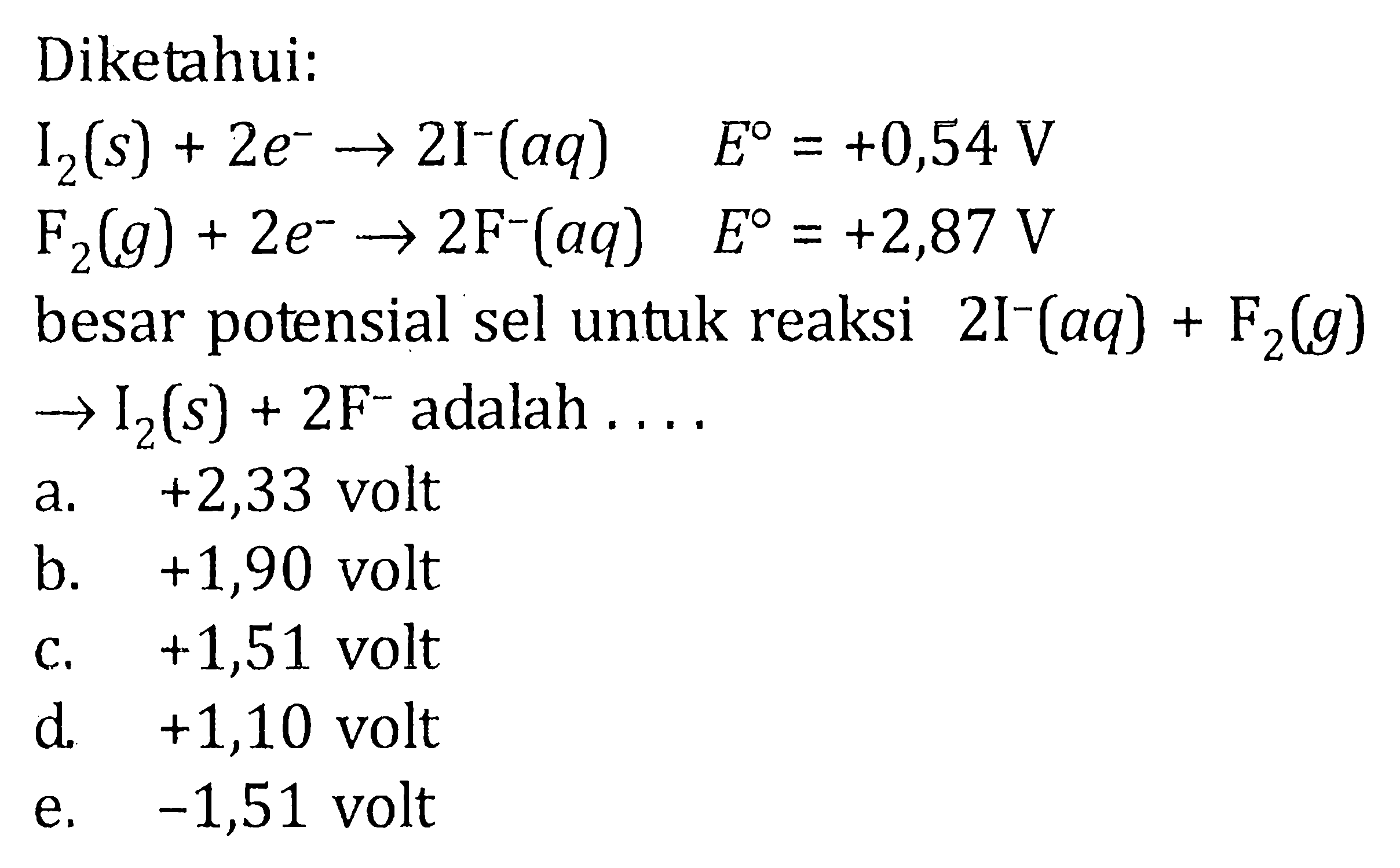 Diketahui: I2(s) + 2e^- -> 2I^-(aq) E=+0,54 V F2(g) + 2e^- -> 2F^-(aq) E=+2,87 V besar potensial sel untuk reaksi 2I^-(aq) + F2(g) -> I2(s) + 2F^- adalah ... 