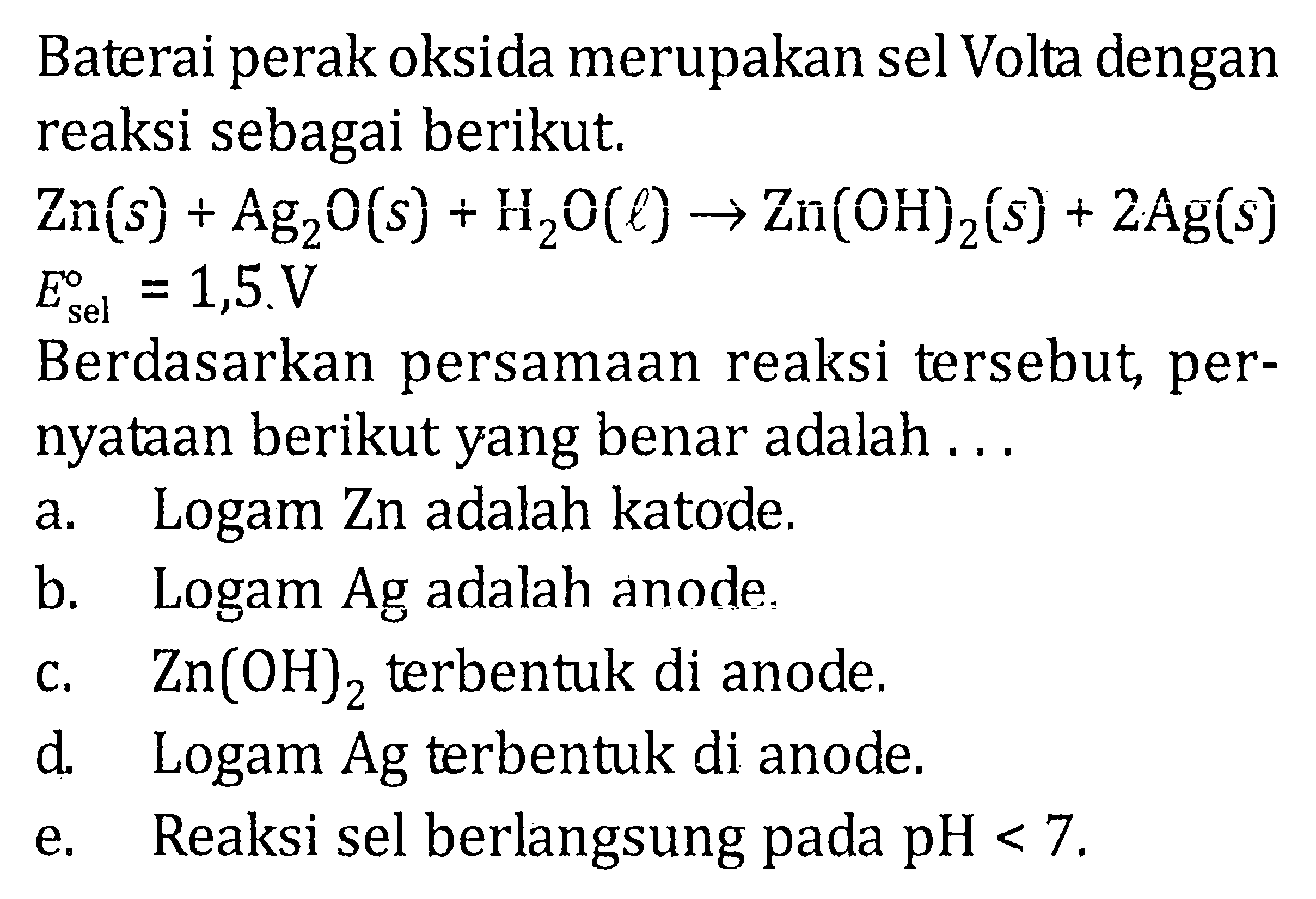 Baterai perak oksida merupakan sel Volta dengan reaksi sebagai berikut. 
Zn (s) + Ag2O (s) + H2O (l) -> Zn(OH)2 (s) + 2 Ag (s) E sel = 1,5 V 
Berdasarkan persamaan reaksi tersebut pernyataan berikut yang benar adalah 
a. Logam Zn adalah katode. 
b. Logam Ag adalah anode. 
c. Zn(OH)2 terbentuk di anode. 
d. Logam Ag terbentuk di anode. 
e. Reaksi sel berlangsung pada pH < 7. 