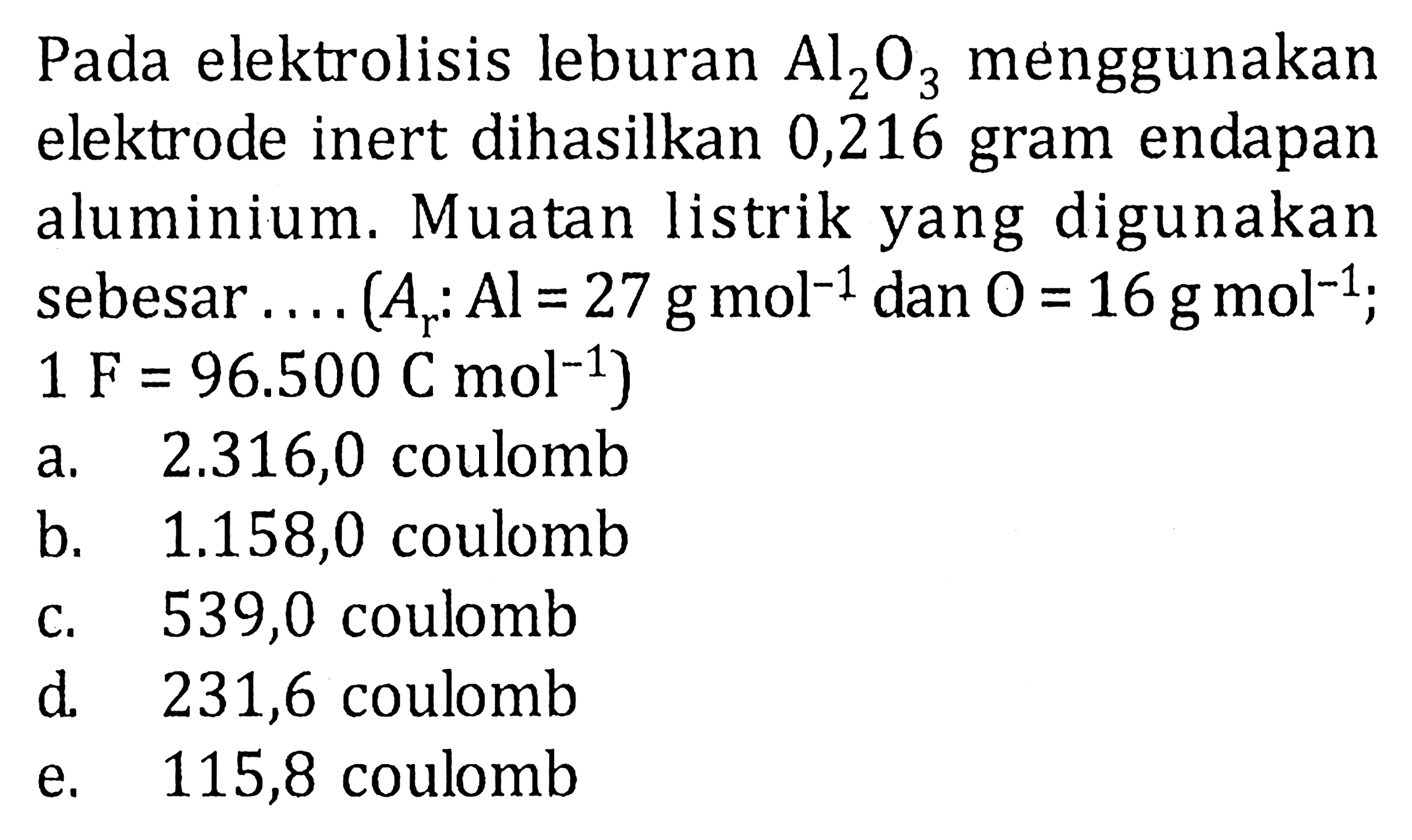 Pada elektrolisis leburan Al2O3 menggunakan elektrode inert dihasilkan 0,216 gram endapan aluminium. Muatan listrik yang digunakan sebesar .... (Ar: Al=27 g mol^(-1) dan O=16 g mol^(-1); 1 F=96.500 C mol^(-1))