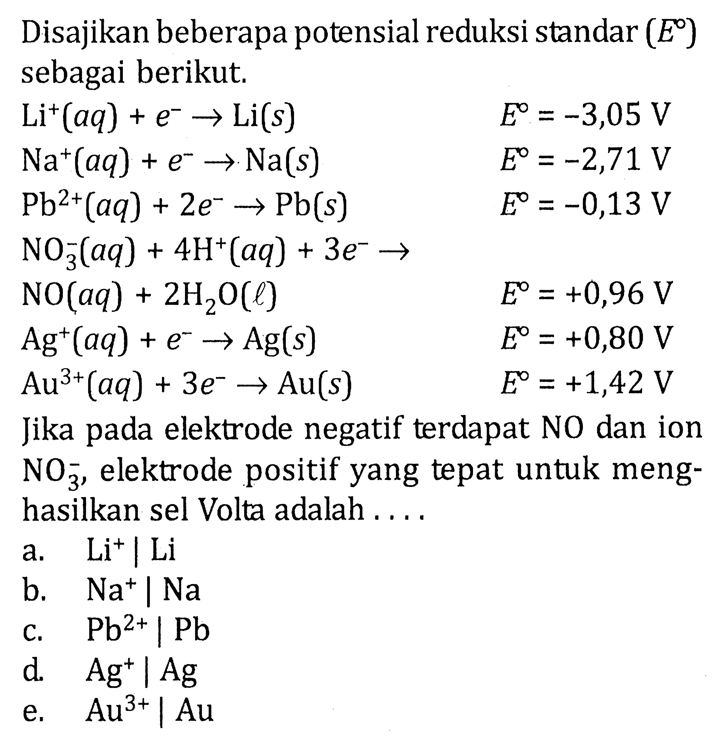 Disajikan beberapa potensial reduksi standar (E) sebagai berikut.Li^+(aq)+e^- -> Li(s)  E=-3,05 V Na^+(aq)+e^- -> Na(s)  E=-2,71 V Pb^(2+)(aq)+2 e^- -> Pb(s)  E=-0,13 V NO3^-(aq)+4 H^+(aq)+3 e^- ->  NO(aq)+2 H2 O(l)  E=+0,96 V Ag^+(aq)+e^- -> Ag(s)  E=+0,80 V Au^(3+)(aq)+3 e^- -> Au(s)  E=+1,42 VJika pada elektrode negatif terdapat NO dan ion  NO3^- , elektrode positif yang tepat untuk menghasilkan sel Volta adalah ....