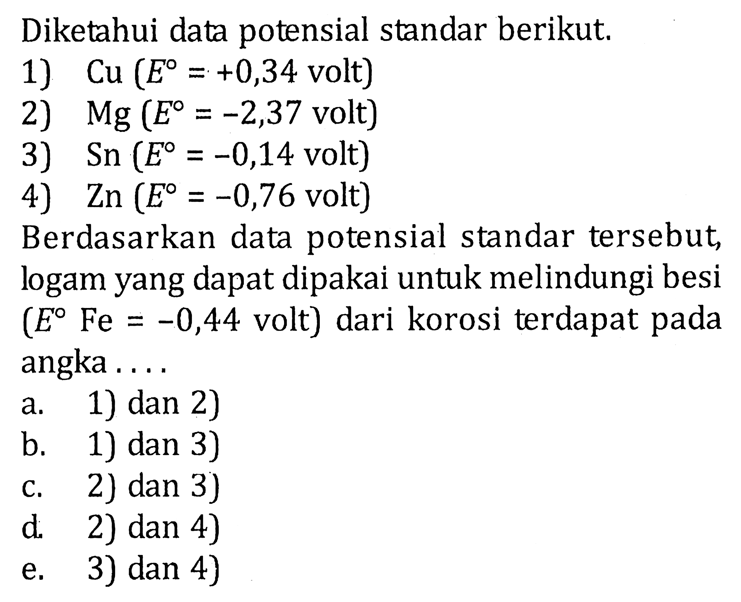 Diketahui data potensial standar berikut. 1) Cu (E=+0,34 volt) 2) Mg (E=-2,37 volt) 3) Sn (E=-0,14 volt) 4) Zn (E=-0,76 volt) Berdasarkan data potensial standar tersebut, logam yang dapat dipakai untuk melindungi besi (E Fe=-0,44 volt) dari korosi terdapat pada angka.... a. 1) dan 2) b. 1) dan 3) c. 2) dan 3) d. 2) dan 4) e. 3) dan 4) 