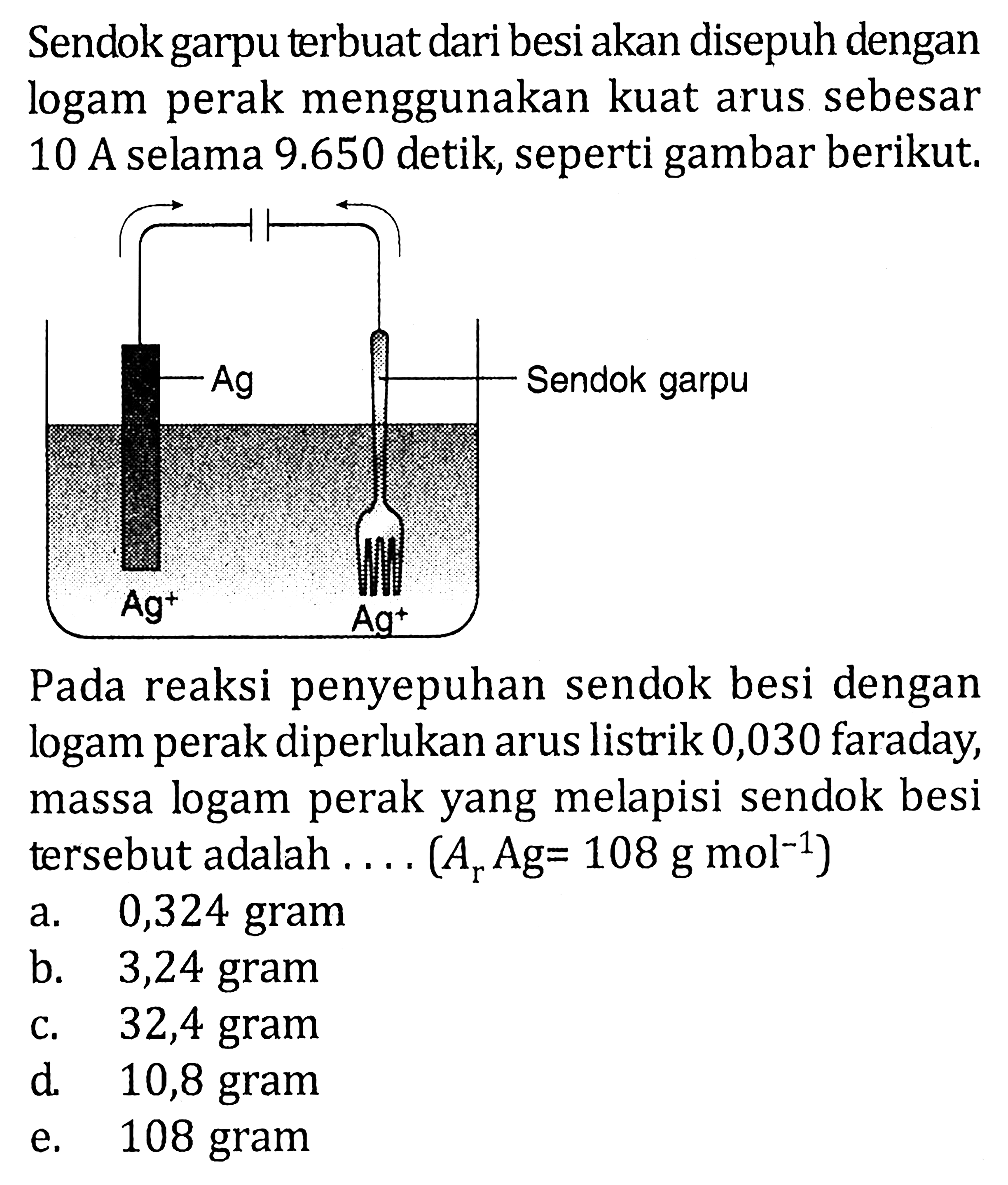 Sendok garpu terbuat dari besi akan disepuh dengan logam perak menggunakan kuat arus sebesar 10 A selama 9.650 detik, seperti gambar berikut. Ag Sendok garpu Ag^+ Ag^+Pada reaksi penyepuhan sendok besi dengan logam perak diperlukan arus listrik 0,030 faraday, massa logam perak yang melapisi sendok besi tersebut adalah .... (Ar Ag=108 g mol^(-1)) a. 0,324 gram b. 3,24 gram c. 32,4 gram d. 10,8 gram e. 108 gram