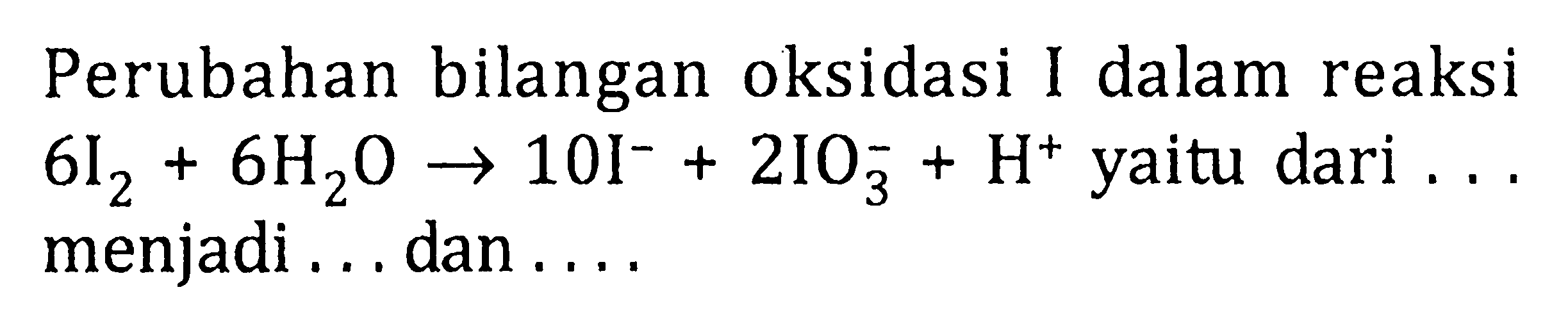 Perubahan bilangan oksidasi I dalam reaksi 6 I2 +6 H2O -> 10I^- +2IO3^- + H^+ yaitu dari.. menjadi... dan....