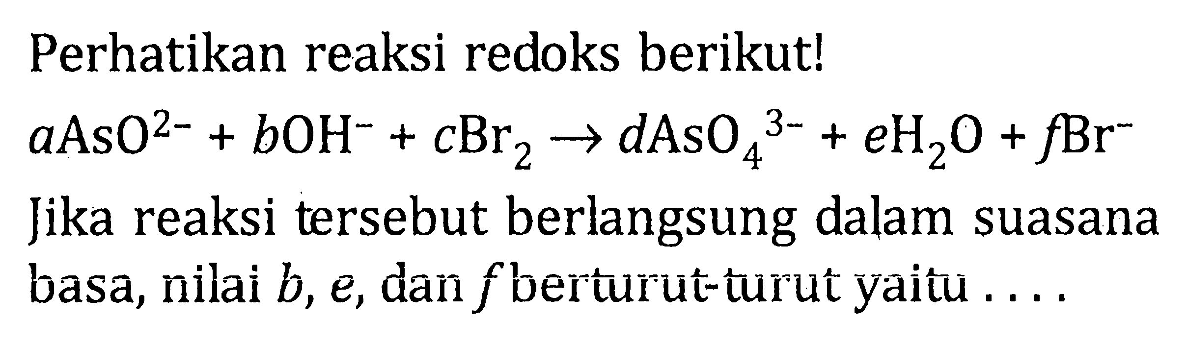 Perhatikan reaksi redoks berikut! aAsO^(2-) + bOH^- + cBr2 -> dAsO4^(3-) + eH2O + fBr^- Jika reaksi tersebut berlangsung dalam suasana basa, nilai b, e, dan f berturut-turut yaitu ....