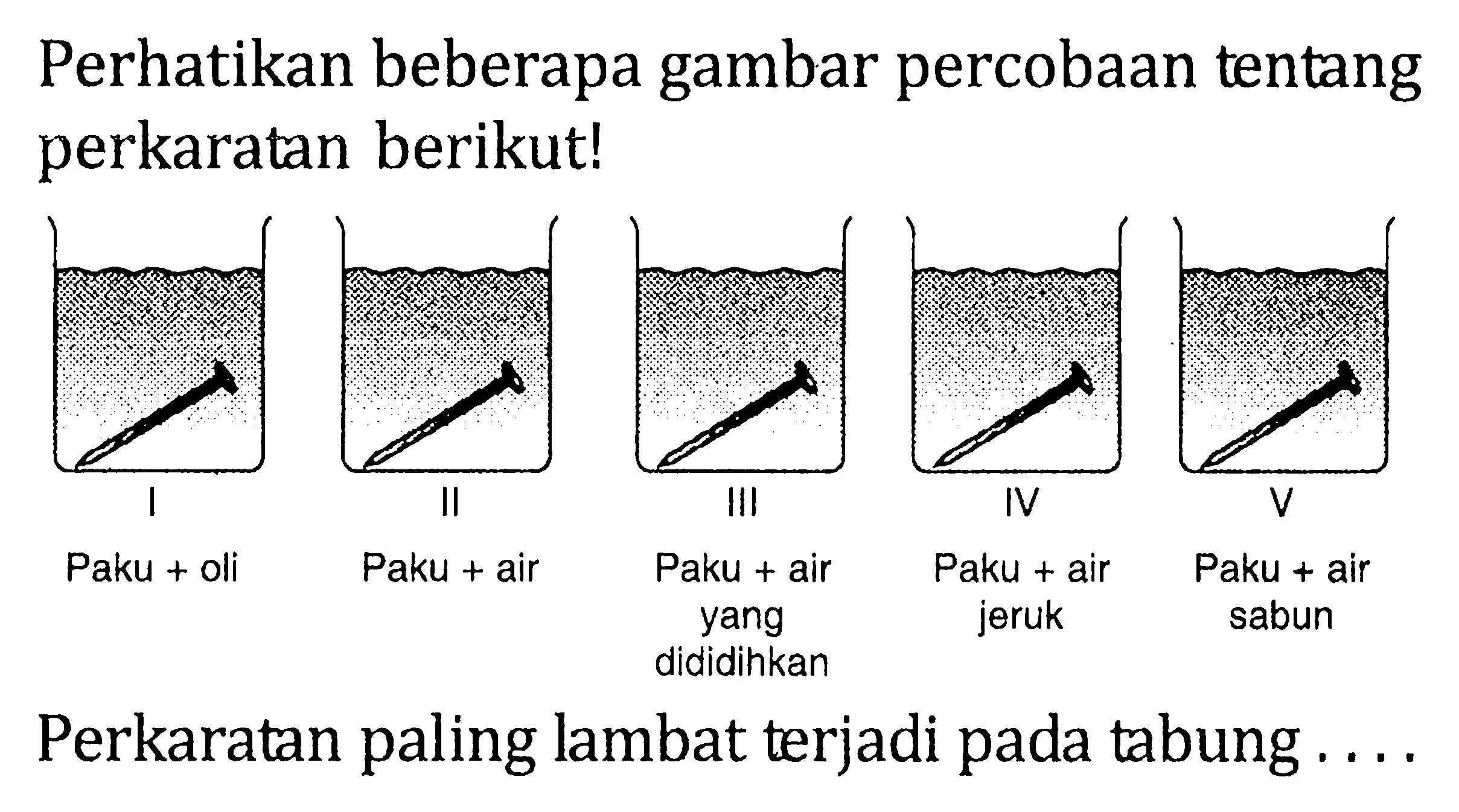 Perhatikan beberapa gambar percobaan tentang perkaratan berikut! I II III IV V Paku + oli Paku + air Paku + air yang dididihkan Paku + air jeruk Paku + air sabun Perkaratan paling lambat terjadi pada tabung . . . .