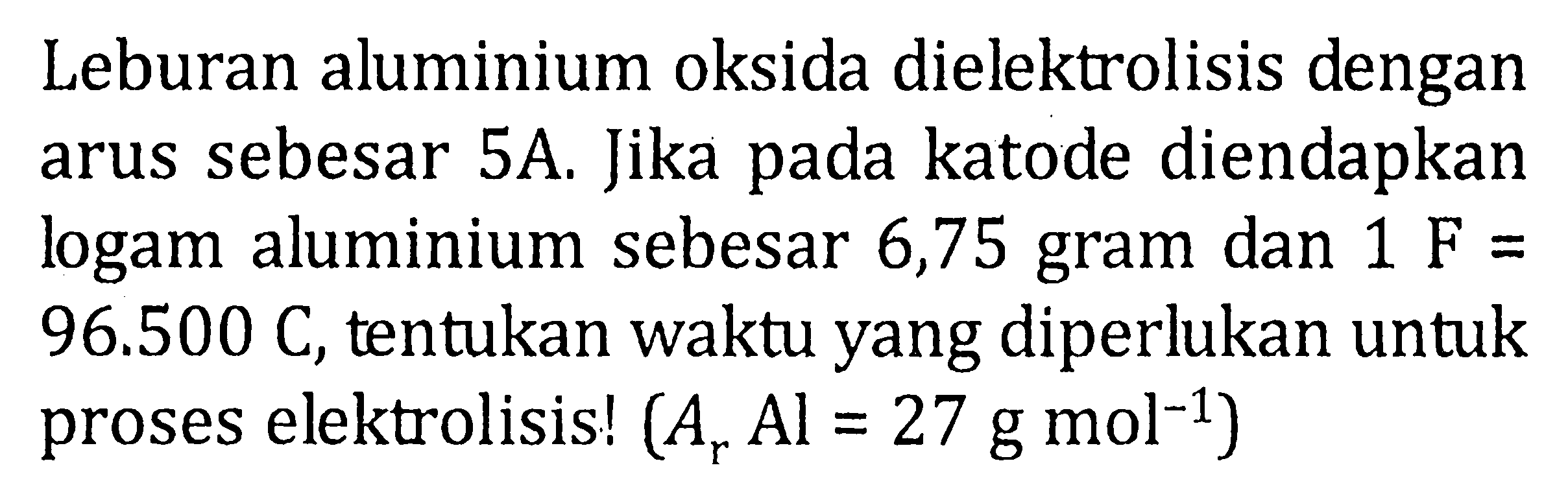 Leburan alumunium oksida dielektrolisis dengan arus sebsesar 5A. Jika pada katode diendapkan logam alumunium sebesar 6,75 gram dan 1 F = 96.500 C, tentukan waktu yang diperlukan untuk proses elektrolisis! (Ar Al = 27 g mol^-1)