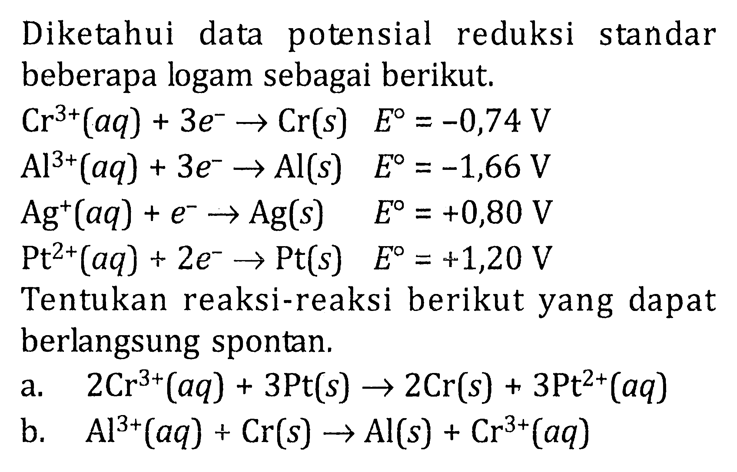 Diketahui data potensial reduksi standar beberapa logam sebagai berikut. Cr^(3+) (aq) + 3e^- -> Cr(s) E^0 = -0,74 V Al^(3+) (aq) + 3e^- -> Al (s) E^0 = -1,66 V Ag^+ (aq) + e^- -> Ag(s) E^0 = +0,80 V Pt^(2+) (aq) + 2e^- -> Pt E^0 = +1,20 V Tentukan reaksi-reaksi berikut yang dapat berlangsung spontan. a. 2Cr^(3+) (aq) + 3Pt(s) -> 2Cr(s) + 3Pt^(2+) (aq) b. Al^(3+) (aq) + Cr(s) -> Al(s) + Cr^(3+) (aq)