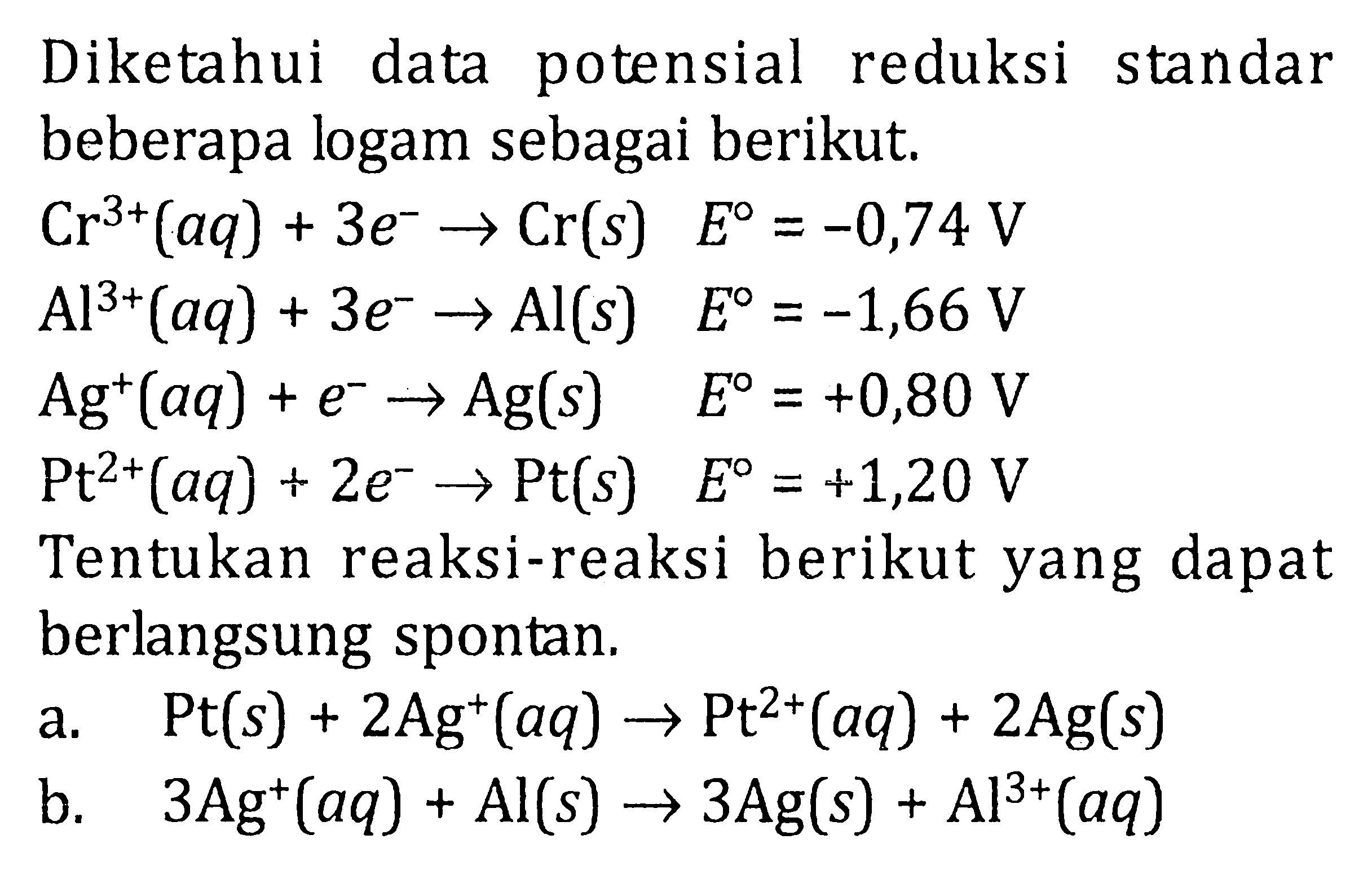 Diketahui data potensial reduksi standar beberapa logam sebagai berikut. Cr^(3+) (aq) + 3e^- -> Cr(s) E^0 = -0,74 V Al^(3+) (aq) + 3e^- -> Al (s) E^0 = -1,66 V Ag^+ (aq) + e^- -> Ag(s) E^0 = +0,80 V Pt^(2+) (aq) + 2e^- -> Pt E^0 = +1,20 V Tentukan reaksi-reaksi berikut yang dapat berlangsung spontan. a. Pt(s) + 2Ag^+ (aq) -> Pt^(2+) (aq) + 2Ag (s) b. 3Ag^+ (aq) + Al(s) -> 3 Ag (s) + Al^(3+) (aq)