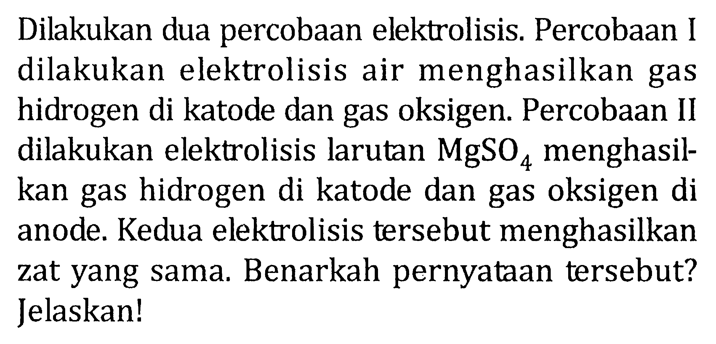 Dilakukan dua percobaan elektrolisis. Percobaan I dilakukan elektrolisis air menghasilkan gas hidrogen di katode dan gas oksigen. Percobaan II dilakukan elektrolisis larutan MgSO4 menghasilkan gas hidrogen di katode dan gas oksigen di anode. Kedua elektrolisis tersebut menghasilkan zat yang sama. Benarkah pernyataan tersebut? Jelaskan!