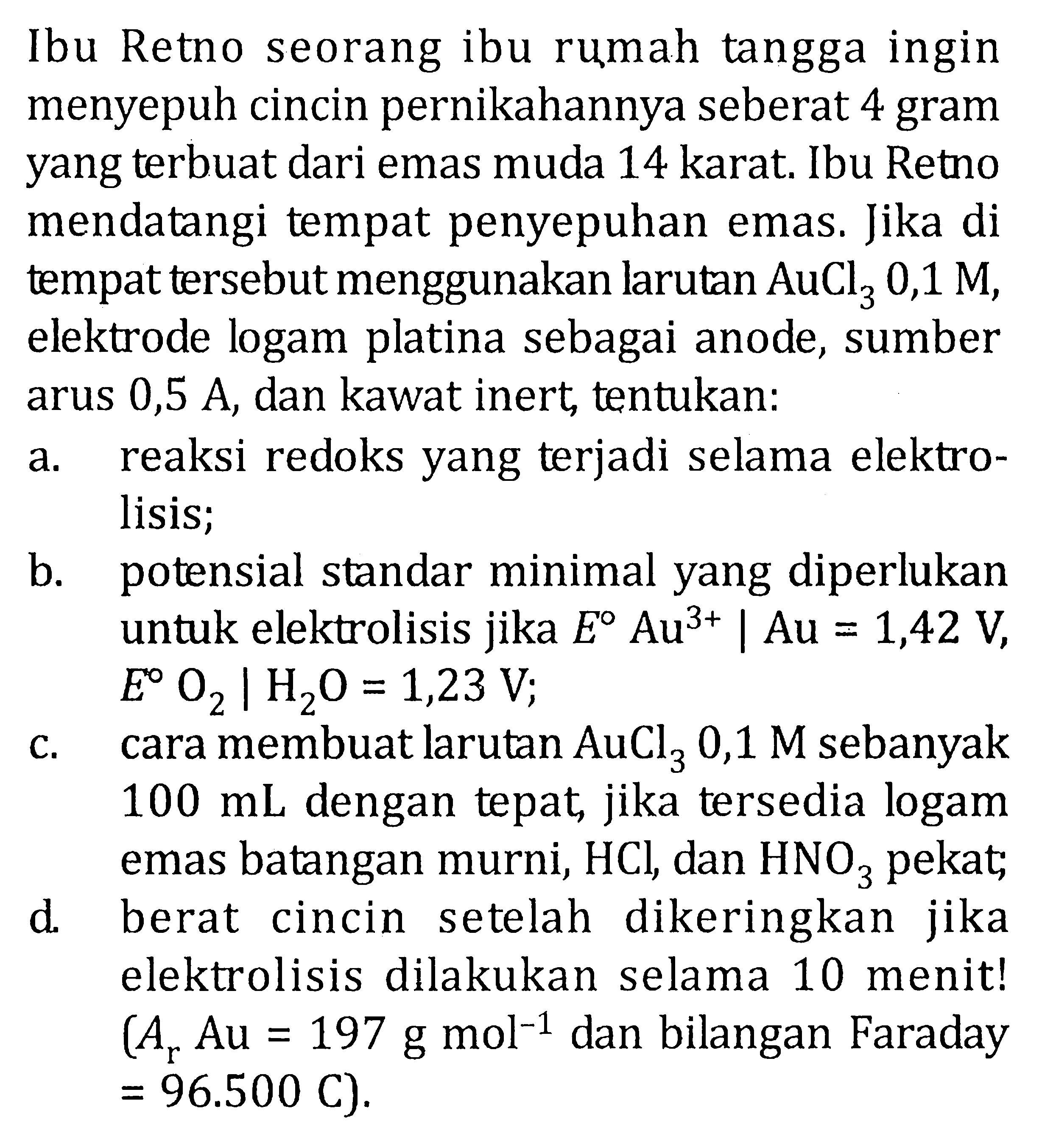 Ibu Retno seorang ibu rumah tangga ingin menyepuh cincin pernikahannya seberat 4 gram yang terbuat dari emas muda 14 karat. Ibu Retno mendatangi tempat penyepuhan emas. Jika di tempat tersebut menggunakan larutan AuCl3 0,1 M, elektrode logam platina sebagai anode, sumber arus 0,5 A, dan kawat inert, tentukan: 
a. reaksi redoks yang terjadi selama elektrolisis; 
b. potensial standar minimal yang diperlukan untuk elektrolisis jika E Au^(3+) | Au = 1,42 V, E O2 | H2O = 1,23 V 
c. cara membuat larutan AuCl3 0,1 M sebanyak 100 mL dengan tepat, jika tersedia logam emas batangan murni, HCl, dan HNO3 pekat; 
d. berat cincin setelah dikeringkan jika elektrolisis dilakukan selama 10 menit! (Ar Au = 197 g mol^(-1) dan bilangan Faraday = 96.500 C).