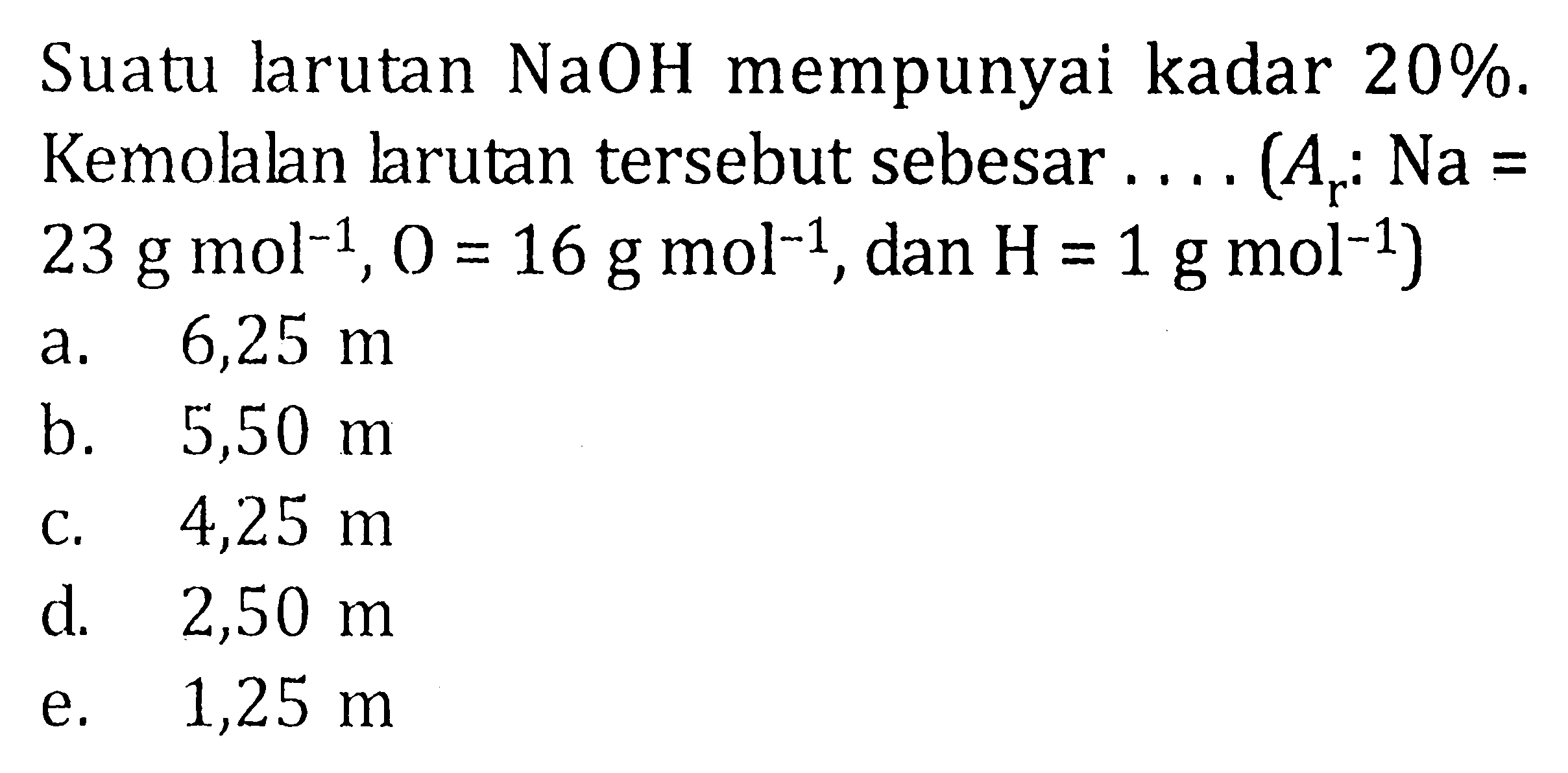 Suatu larutan NaOH mempunyai kadar 20%. Kemolalan Jarutan tersebut sebesar .... (Ar : Na = 23 g mol^(-1), O = 16 g mol^(-1), dan H = 1 g mol^(-1))