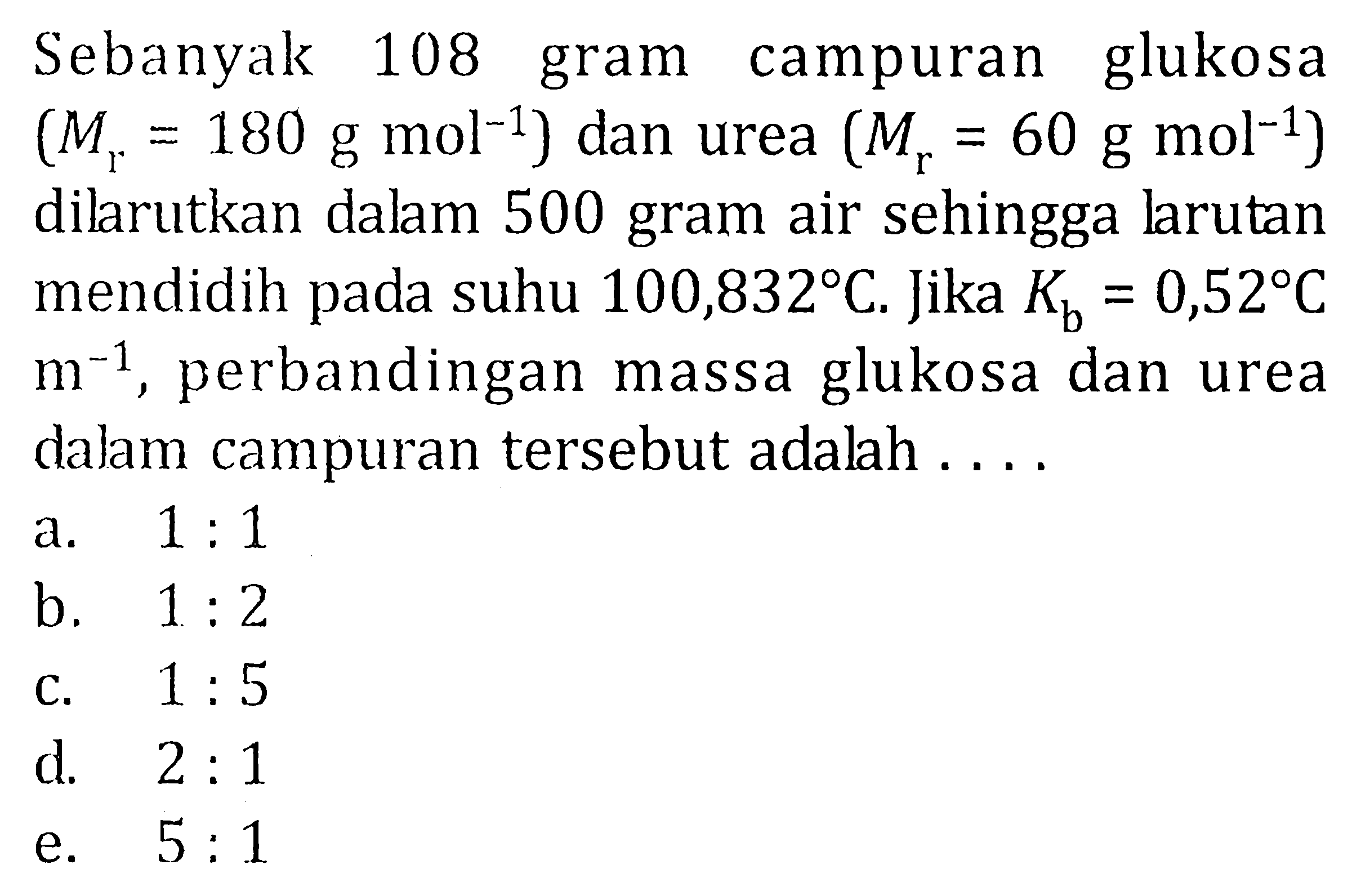 Sebanyak 108 gram campuran glukosa (Mr = 180 g mol^-1) dan urea (Mr = 60 g mol^-1) dilarutkan dalam 500 gram air sehingga larutan mendidih pada suhu 100,832 C. Jika Kb = 0,52 C m^-1 , perbandingan massa glukosa dan urea dalam campuran tersebut adalah ....