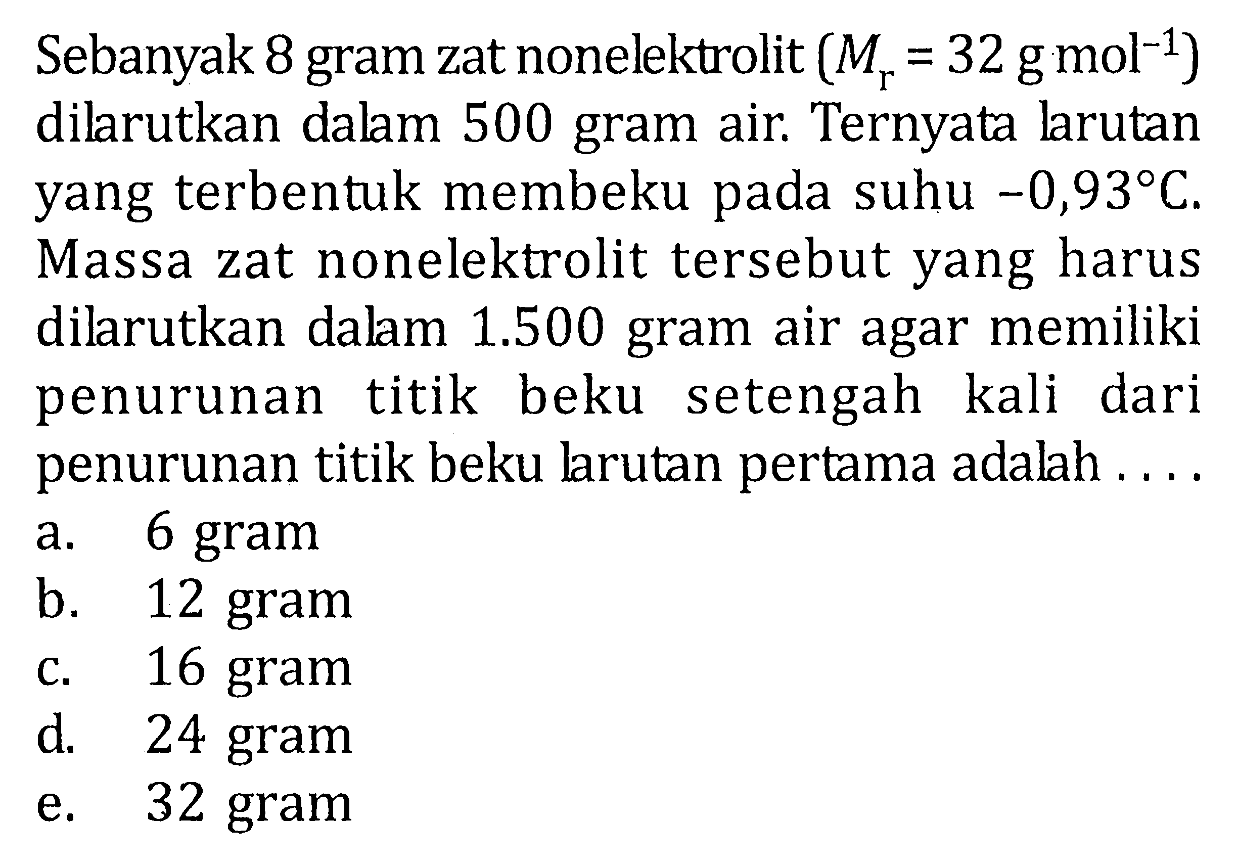 Sebanyak 8 gram zat nonelektrolit (Mr = 32 g mol^-1) dilarutkan dalam 500 gram air. Ternyata larutan yang terbentuk membeku pada suhu -0,93 C. Massa zat nonelektrolit tersebut yang harus dilarutkan dalam 1.500 gram air agar memiliki penurunan titik beku setengah kali dari penurunan titik beku larutan pertama adalah ....