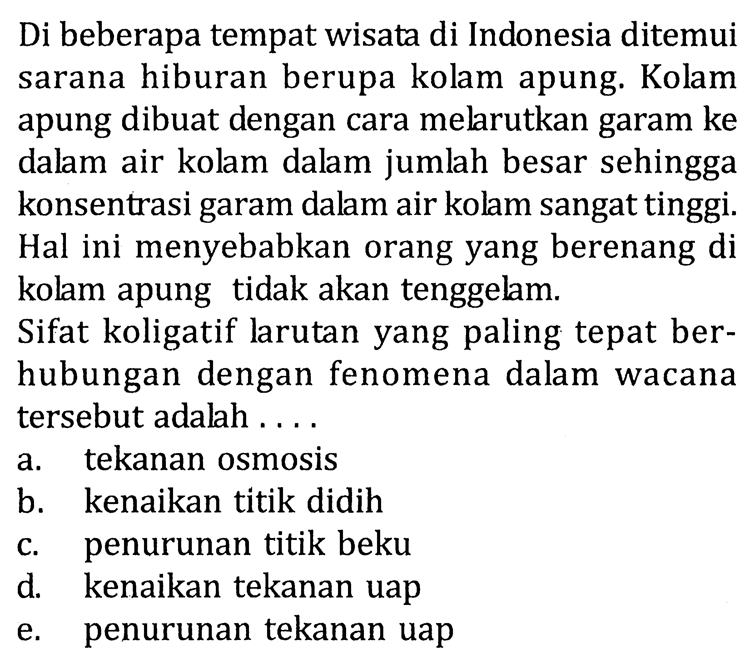 Di beberapa tempat wisata di Indonesia ditemui sarana hiburan berupa kolam apung. Kolam apung dibuat dengan cara melarutkan garam ke dalam air kolam dalam jumlah besar sehingga konsentrasi garam dalam air kolam sangat tinggi. Hal ini menyebabkan orang yang berenang di kolam apung tidak akan tenggelam. Sifat koligatif larutan yang paling tepat berhubungan dengan fenomena dalam wacana tersebut adalah ....