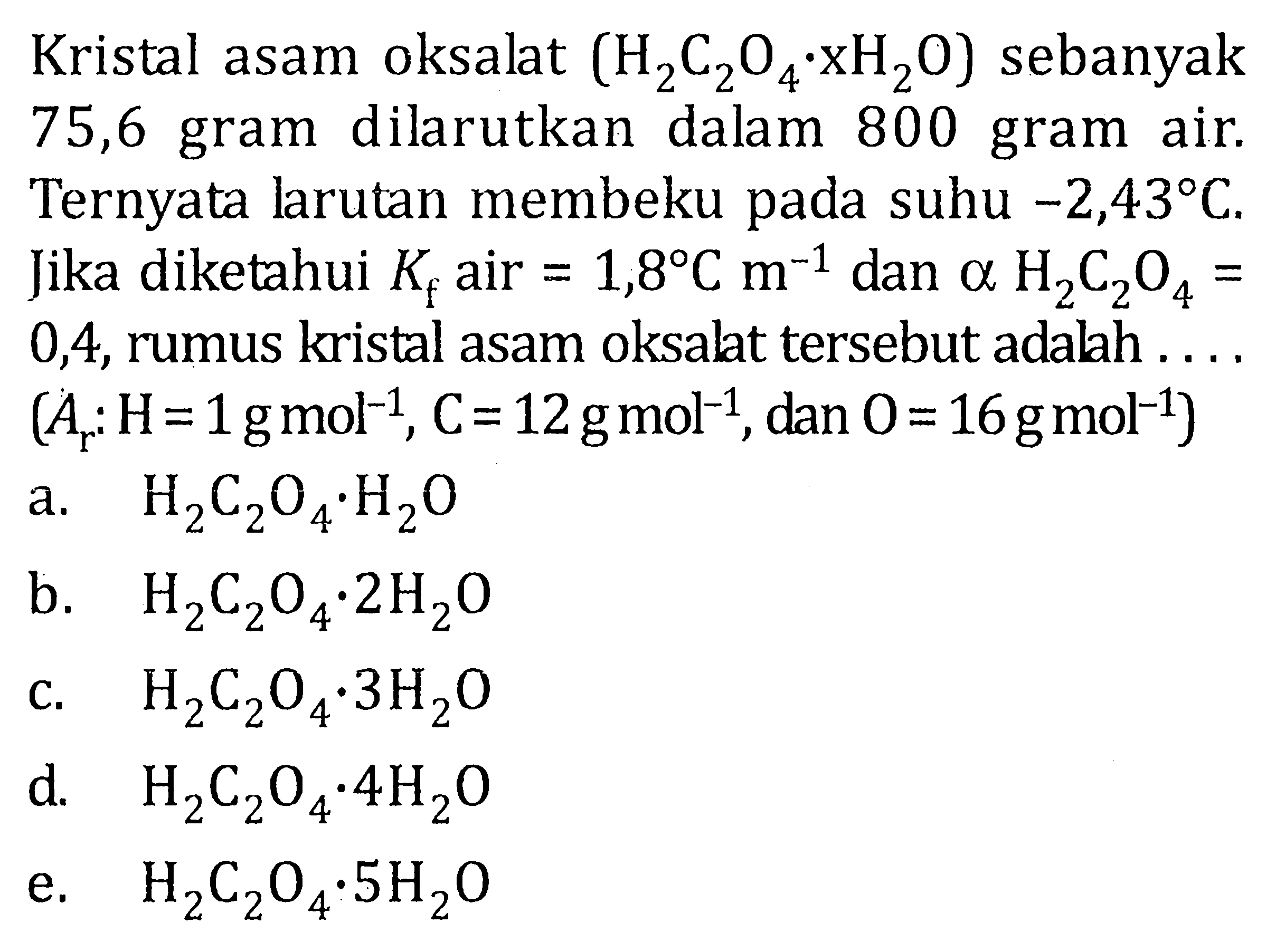 Kristal asam oksalat (H2C204 xH2O) sebanyak 75,6 gram dilarutkan dalam 800 gram air. Ternyata larutan membeku pada suhu -2,43 C Jika diketahui Kf air = 1,8 C m^(-1) dan alpha H2C2O4 = 0,4, rumus kristal asam oksalt tersebut adalah ... (Ar: H = 1 g mol^(-1), C = 12 g mol^(-1), dan O = 16 g mol^(-1)