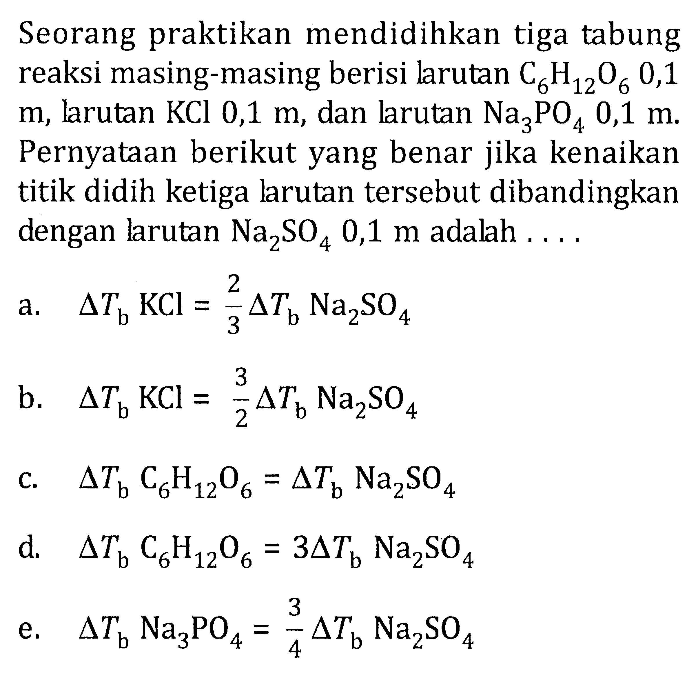 Seorang praktikan mendidihkan tiga tabung reaksi masing-masing berisi larutan C6H12O6 0,1 m, larutan KCl 0,1 m, dan larutan Na3PO4 0,1 m. Pernyataan berikut yang benar jika kenaikan titik didih ketiga larutan tersebut dibandingkan dengan larutan Na2SO4 0,1 m adalah 
a. delta Tb KCl = 2/3 delta Tb Na2SO4 
b. delta Tb KCl = 3/2 delta Tb Na2SO4 
c. delta Tb C6H12O6 = delta Tb Na2SO4 
d. delta Tb C6H12O6 = 3 delta Tb Na2SO4 
e. delta Tb Na3PO4 = 3/4 delta Tb Na2SO4 