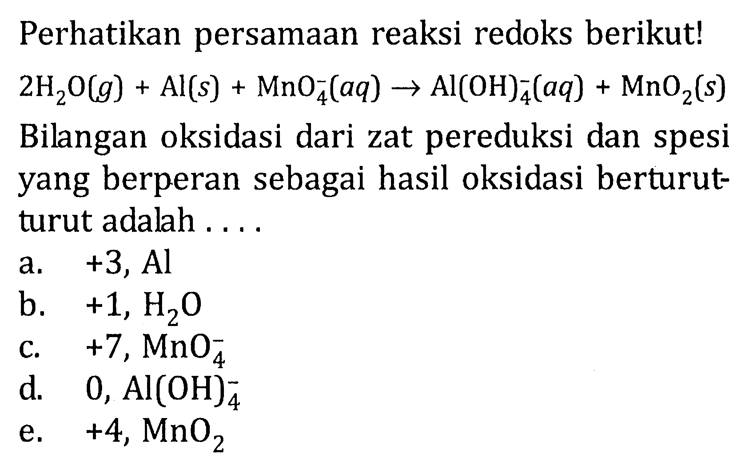 Perhatikan persamaan reaksi redoks berikut! 2H2O(g)+Al(s)+MnO4^-(aq)->Al(OH)4^-(aq)+MnO2(s)  Bilangan oksidasi dari zat pereduksi dan spesi yang berperan sebagai hasil oksidasi berturut-turut adalah ....