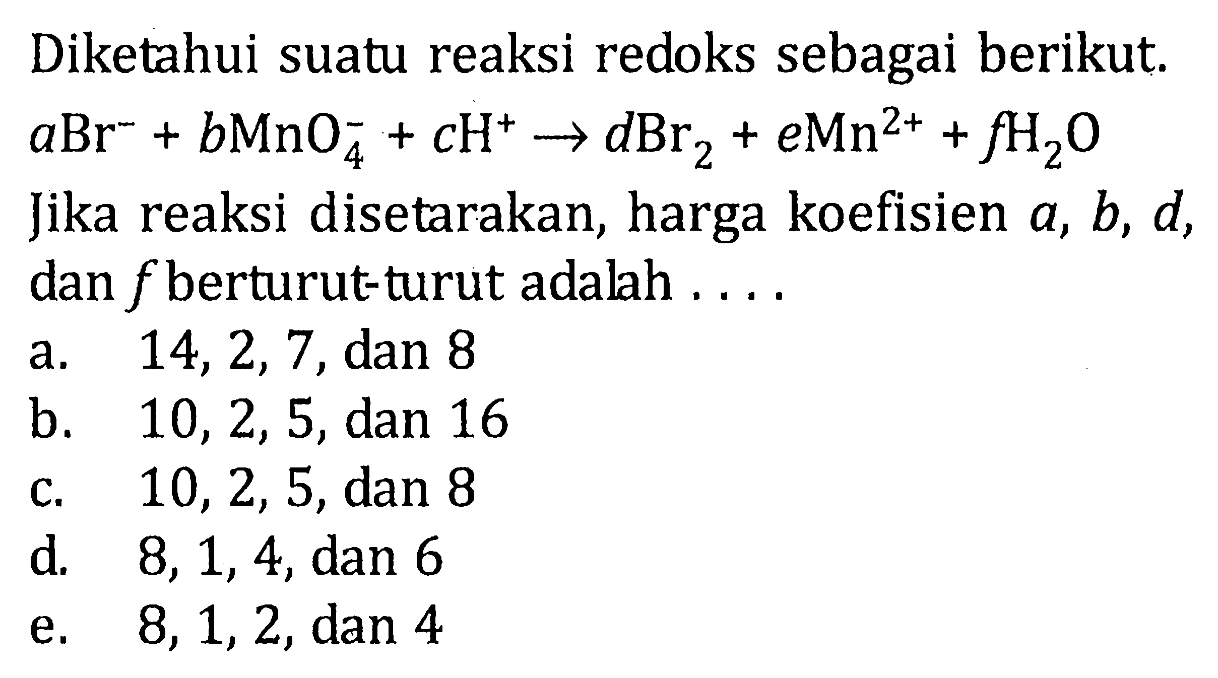 Diketahui suatu reaksi redoks sebagai berikut.  aBr^- + bMnO4^- + cH^+  -> dBr2 + eMn^(2+) + fH2O  Jika reaksi disetarakan, harga koefisien  a, b, d , dan  f  berturut-turut adalah ....