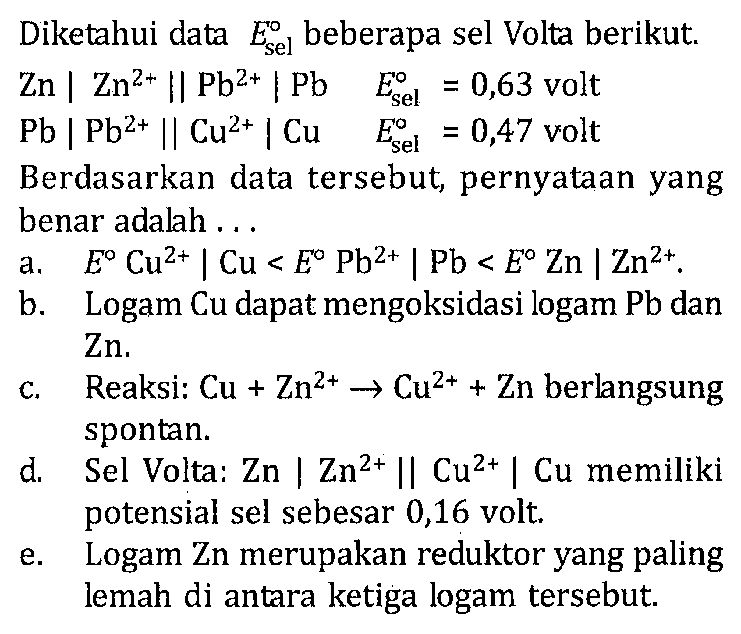 Diketahui data  E sel   beberapa sel Volta berikut. Zn|Zn^(2+)||Pb^(2+)| Pb  E sel =0,63  volt Pb|Pb^2+||Cu^2+| Cu  E sel =0,47  voltBerdasarkan data tersebut, pernyataan yangbenar adalah  ... a. E Cu^(2+)|Cu<E Pb^(2+)| Pb<E Zn | Zn^(2+). b. Logam Cu dapat mengoksidasi logam Pb dan Zn.  c. Reaksi: Cu+Zn^(2+)->Cu^(2+)+Zn berlangsung spontan. d. Sel Volta: Zn|Zn^(2+)||Cu^(2+)| Cu memiliki potensial sel sebesar 0,16 volt. e. Logam  Zn  merupakan reduktor yang paling lemah di antara ketiga logam tersebut. 