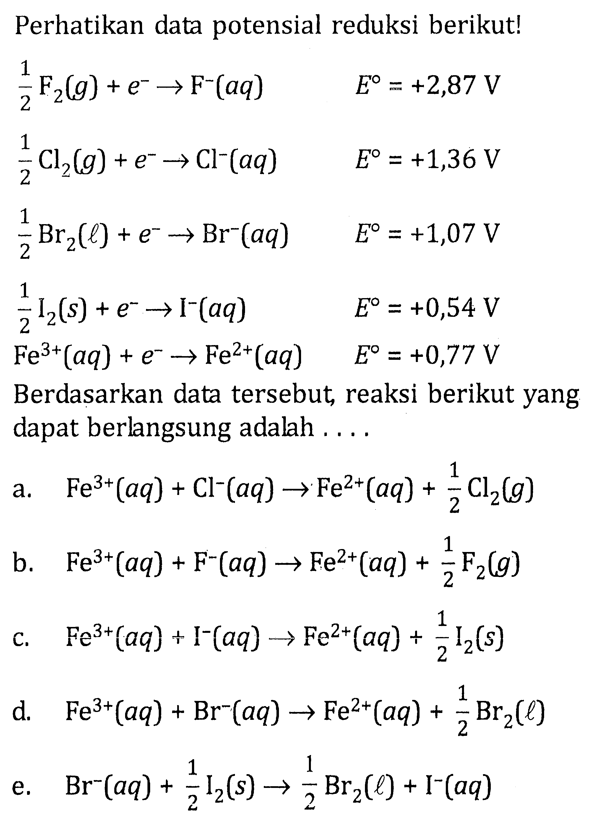 Perhatikan data potensial reduksi berikut! 
1/2 F2 (g) + e^- -> F^- (aq) E = +2,87 V 
1/2 Cl2 (g) + e^- -> Cl^- (aq) E = +1,36 V 
1/2 Br2 (l) + e^- -> Br^- (aq) E = +1,07 V 
1/2 I2 (s) + e^- -> I^- (aq) E = +0,54 V 
Fe^(3+) (aq) + e^- -> Fe^(2+) (aq) E = +0,77 V 
Berdasarkan data tersebut reaksi berikut yang dapat berlngsung adalah 
a. Fe^(3+) (aq) + Cl^- (aq) -> Fe^(2+) (aq) + 1/2 Cl2 (g) 
b. Fe^(3+) (aq) + F^- (aq) -> Fe^(2+) (aq) + 1/2 F2 (g) 
c. Fe^(3+) (aq) + I^- (aq) -> Fe^(2+) (aq) + 1/2 I2 (s) 
d. Fe^(3+) (aq) + Br^- (aq) -> Fe^(2+) (aq) + 1/2 Br2 (l) 
e. Br^- (aq) + 1/2 I2 (s) -> 1/2 Br2 (l) + I^- (aq) 