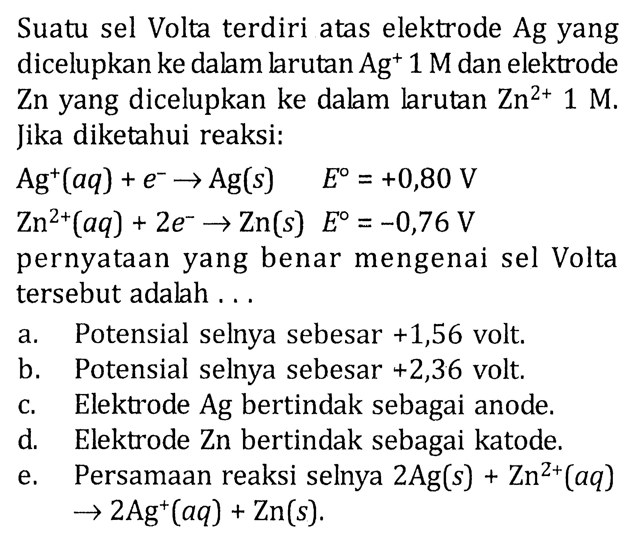 Suatu sel Volta terdiri atas elektrode Ag yang dicelupkan ke dalam larutan  Ag^+ 1 M  dan elektrode Zn yang dicelupkan ke dalam larutan  Zn^(2+) 1 M .Jika diketahui reaksi: Ag^+(aq)+e^- -> Ag(s)  E=+0,80 V  Zn^2+(aq)+2e^- -> Zn(s)  E=-0,76 V pernyataan yang benar mengenai sel Volta tersebut adalah ... a. Potensial selnya sebesar +1,56 volt. b. Potensial selnya sebesar +2,36 volt. c. Elektrode Ag bertindak sebagai anode. d. Elektrode Zn bertindak sebagai katode. e. Persamaan reaksi selnya 2 Ag(s)+Zn^2+(aq) ->2Ag^+(aq)+Zn(s).  