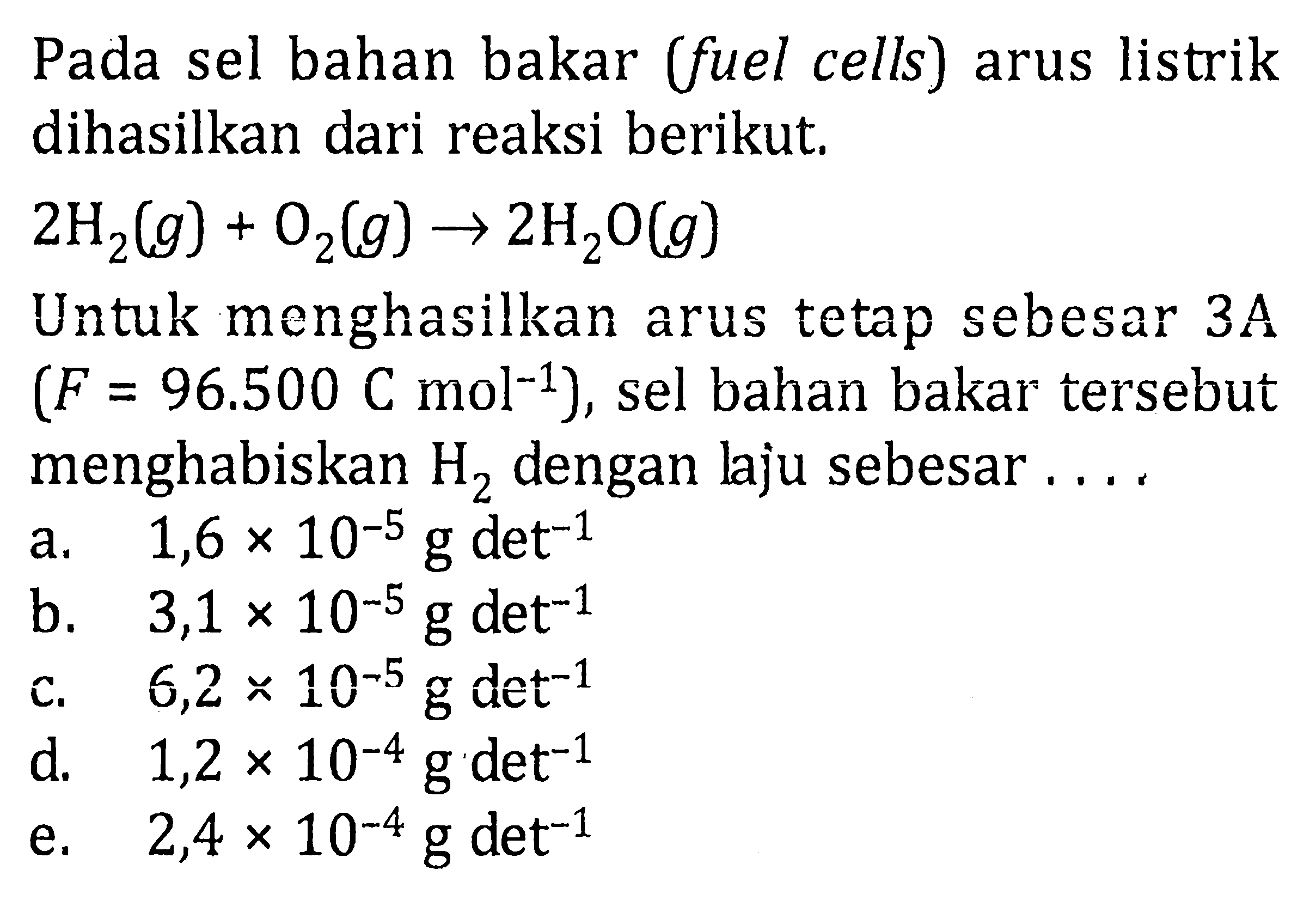 Pada sel bahan bakar (fuel cells) arus listrik dihasilkan dari reaksi berikut.

2 H_(2)(g)+O_(2)(g) -> 2 H_(2) O(g)

Untuk menghasilkan arus tetap sebesar  3 ~A   (F=96.500 C mol^(-1)) , sel bahan bakar tersebut menghabiskan  H_(2)  dengan laju sebesar ....
a.   1,6 x 10^(-5) ~g det^(-1) 
b.   3,1 x 10^(-5) ~g det^(-1) 
c.  6,2 x 10^(-5) ~g det^(-1) 
e.   2,4 x 10^(-4) ~g det^(-1) 