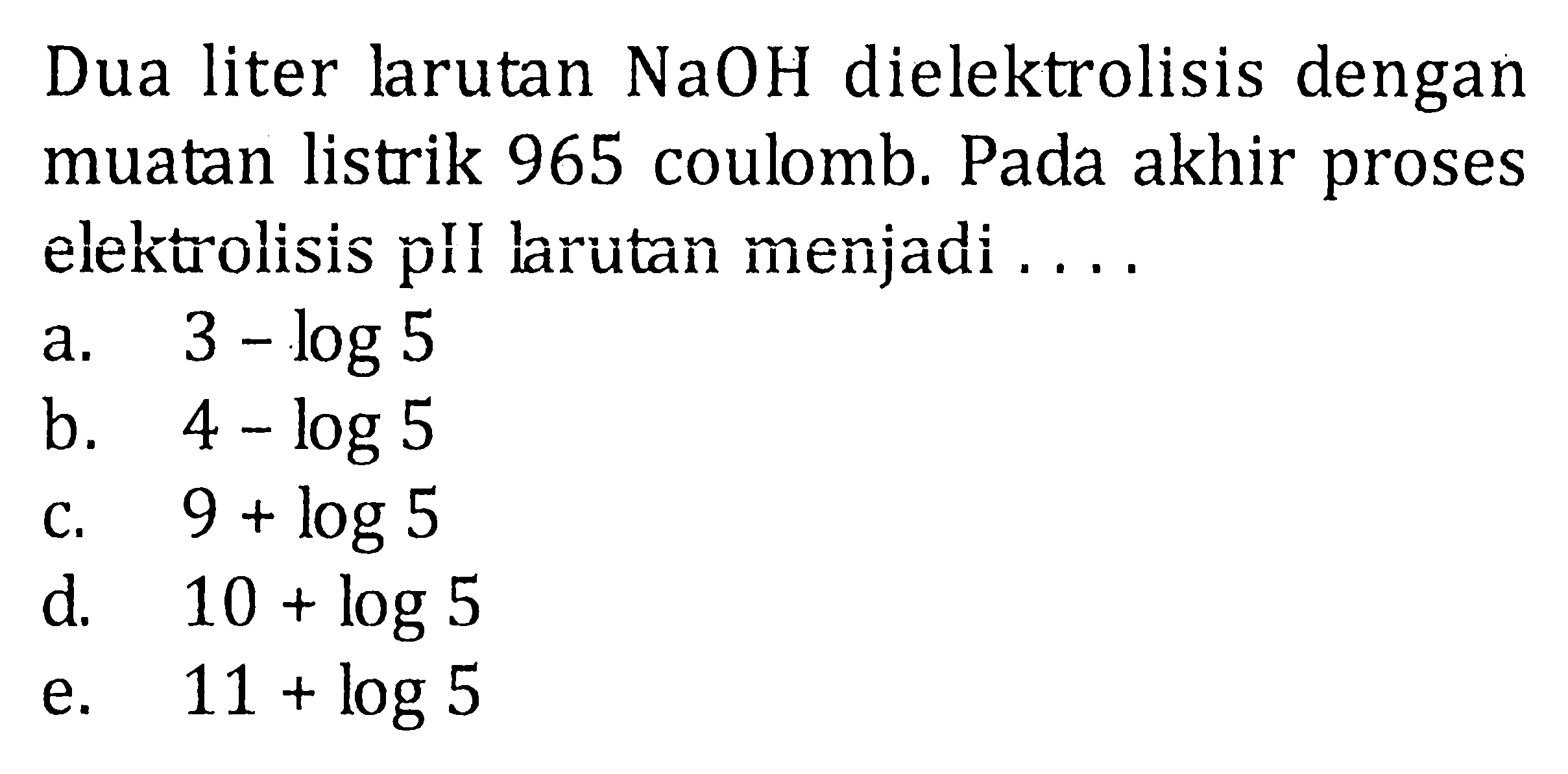 Dua liter larutan  NaOH  dielektrolisis dengan muatan listrik 965 coulomb. Pada akhir proses elektrolisis pII larutan menjadi ....
a.  3-log 5 
b.  4-log 5 
c.  9+log 5 
d.   10+log 5 
e.  11+log 5 