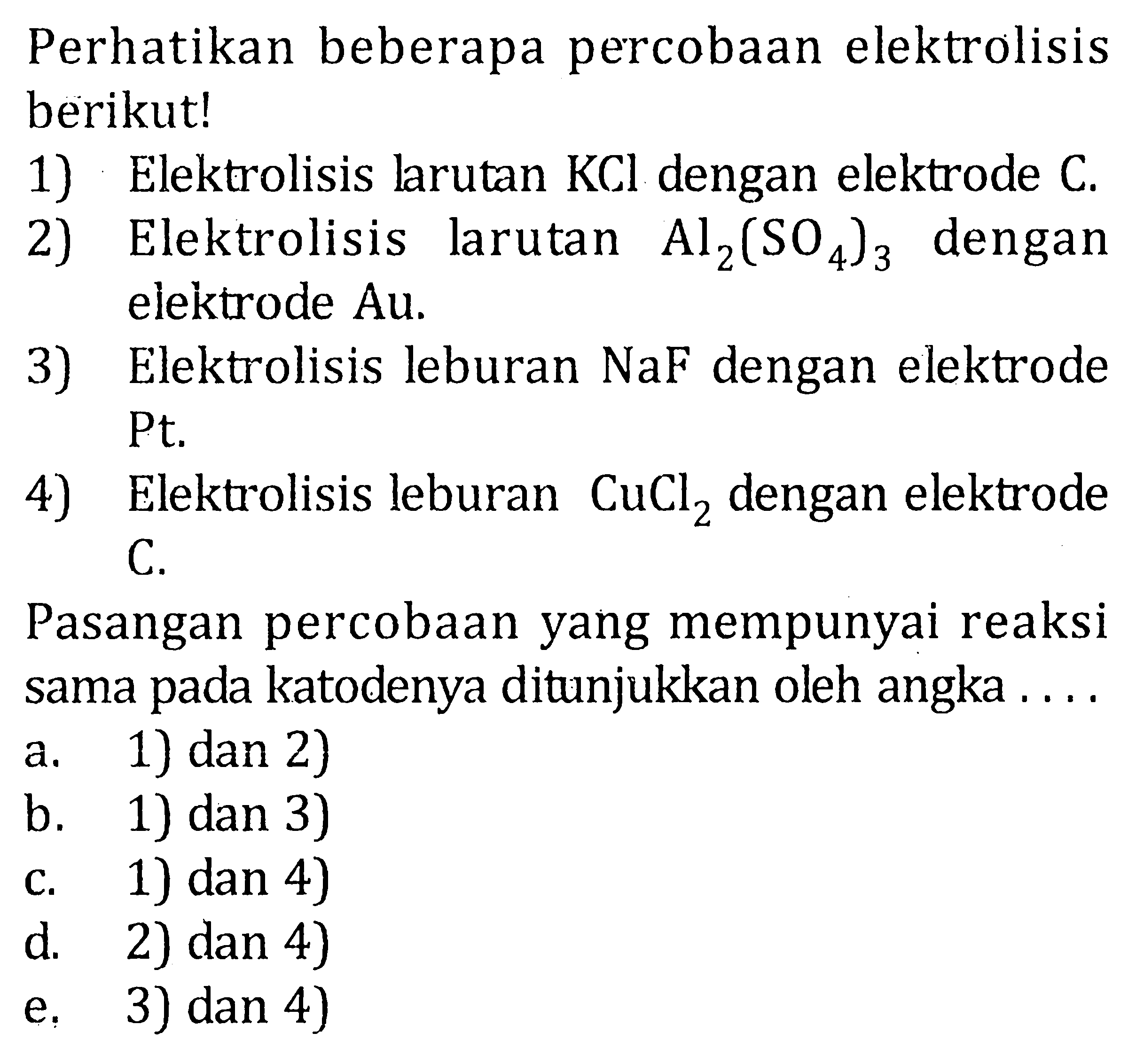 Perhatikan beberapa percobaan elektrolisis berikut! 1) Elektrolisis larutan KCl dengan elektrode C. 2) Elektrolisis larutan Al2(SO4)3 dengan elektrode Au. 3) Elektrolisis leburan NaF dengan elektrode Pt. 4) Elektrolisis leburan CuCl2 dengan elektrode C. Pasangan percobaan yang mempunyai reaksi sama pada katodenya ditunjukkan oleh angka .... 