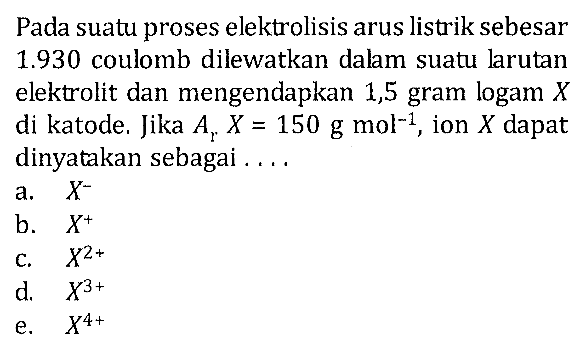 Pada suatu proses elektrolisis arus listrik sebesar 1.930 coulomb dilewatkan dalam suatu larutan elektrolit dan mengendapkan 1,5 gram logam X di katode. Jika Ar X=150 g mol^(-1), ion X dapat dinyatakan sebagai .... 