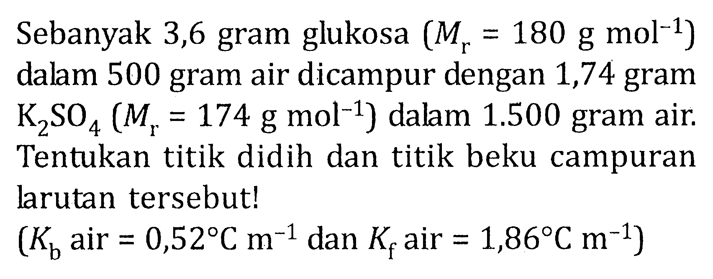 Sebanyak 3,6 gram glukosa (Mr = 180 g mol^(-1)) dalam 500 gram air dicampur dengan 1,74 gram K2SO4 (Mr = 174 g mol^(-1)) dalam 1.500 gram air. Tentukan titik didih dan titik beku campuran larutan tersebut! (Kb air = 0,52 C m^(-1) dan Kf air = 1,86 C m^(-1))