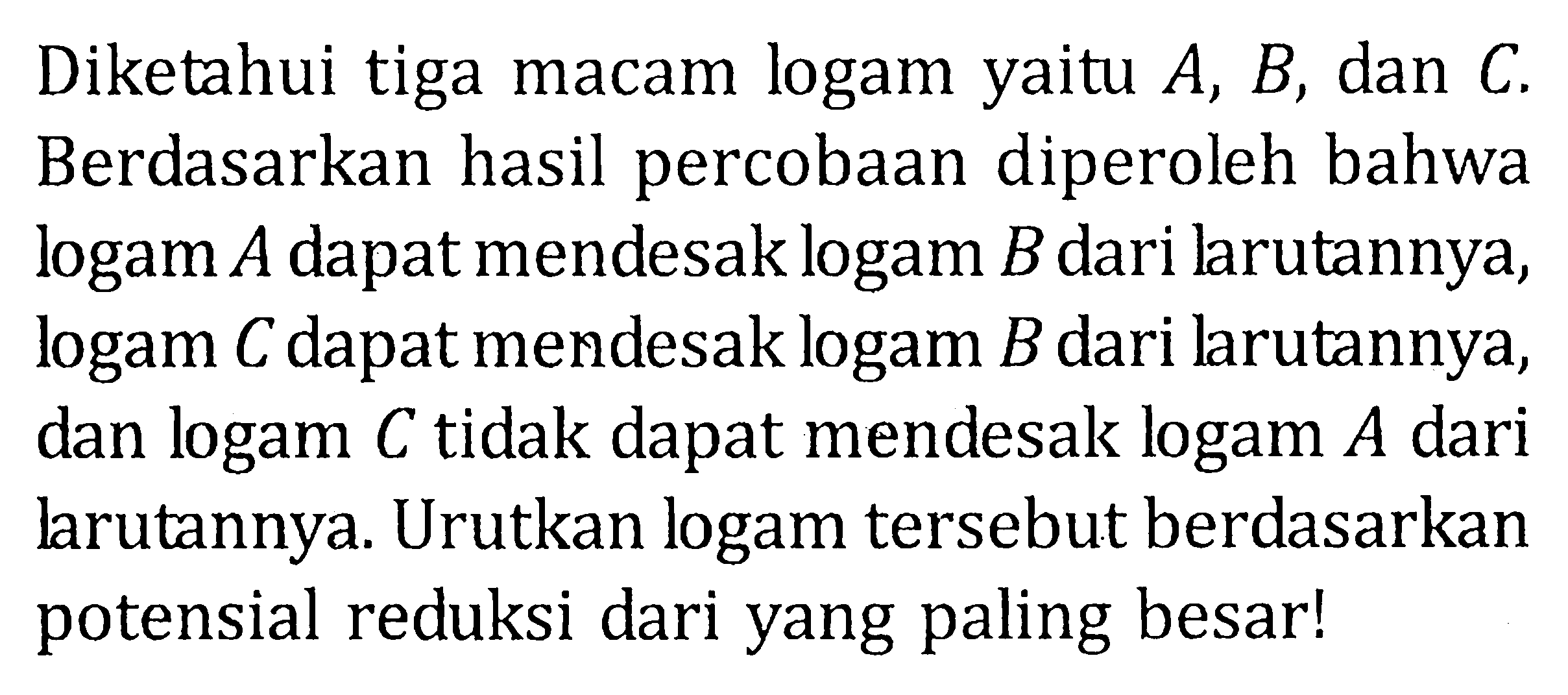 Diketahui tiga macam logam yaitu A, B, dan C. Berdasarkan hasil percobaan diperoleh bahwa logam A dapat mendesak logam B dari larutannya, logam C dapat mendesak logam B dari larutannya, dan logam C tidak dapat mendesak logam A dari larutannya. Urutkan logam tersebut berdasarkan potensial reduksi dari yang paling besar!