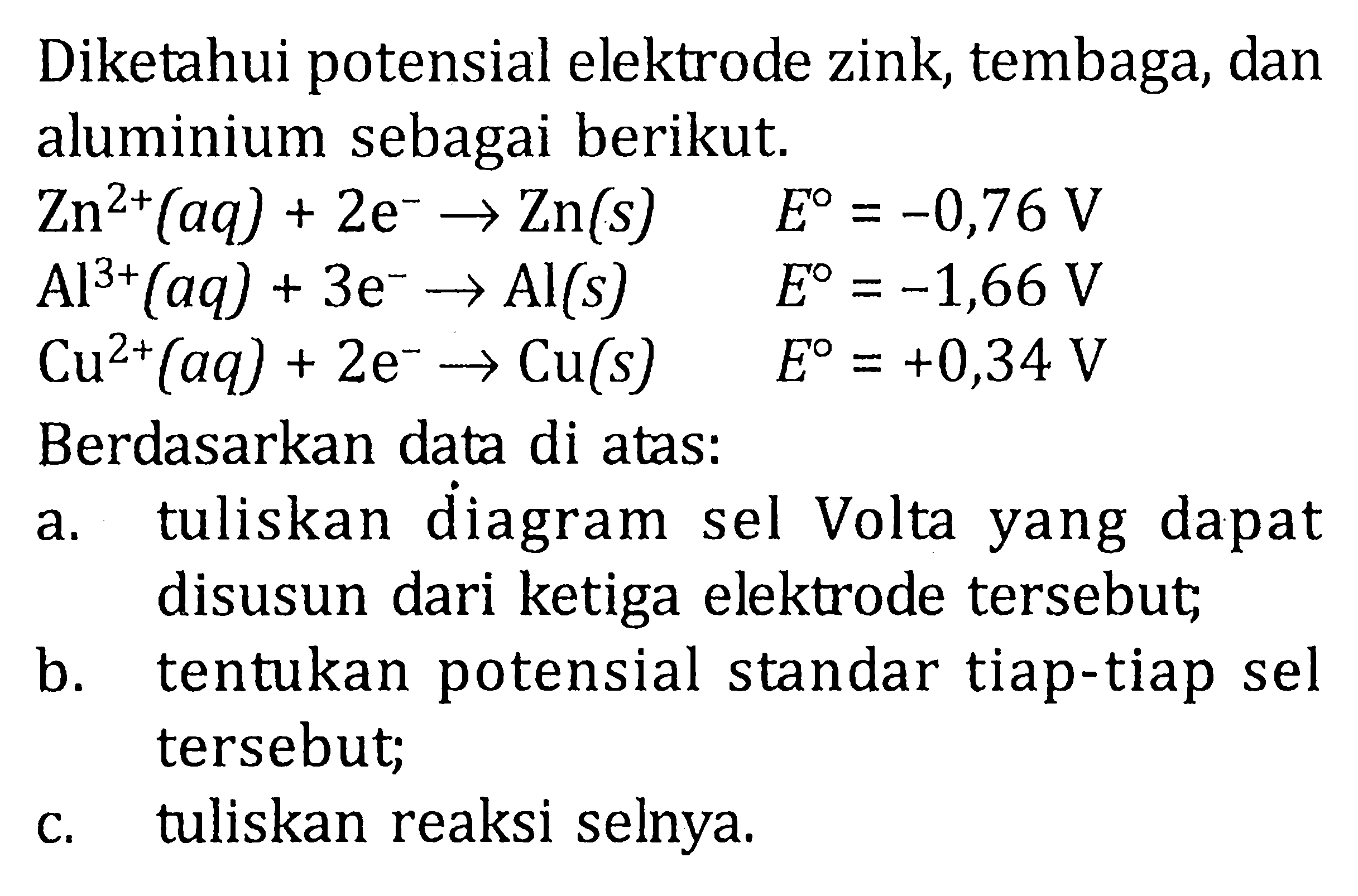 Diketahui potensial elektrode zink, tembaga, dan aluminium sebagai berikut. Zn^(2+) (aq) + 2e^- -> Zn (s) E^0 = -0,76 V Al^(3+) (aq) + 3e^- -> Al (s) E^0 = -1,66 V Cu^(2+) (aq) + 2e^- -> Cu (s) E^0 = +0,34 V Berdasarkan data di atas: a. tuliskan diagram sel Volta yang dapat disusun dari ketiga elektrode tersebut; b. tentukan potensial standar tiap-tiap sel tersebut; c. tuliskan reaksi selnya.