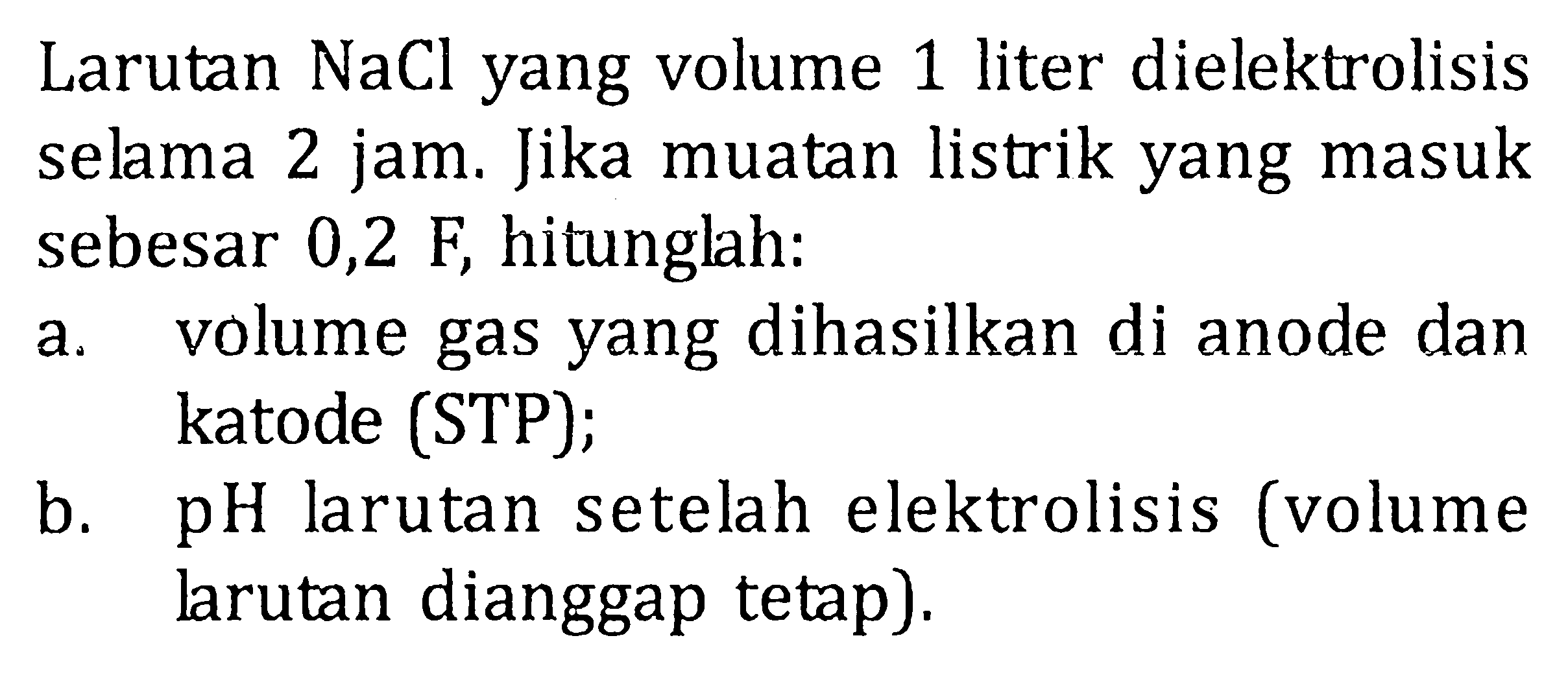 Larutan NaCl yang volume 1 liter dielektrolisis selama 2 jam. Jika muatan listrik yang masuk sebesar 0,2 F, hitunglah: a. volume gas yang dihasilkan di anode dan katode (STP); b. pH larutan setelah elektrolisis (volume larutan dianggap tetap). 