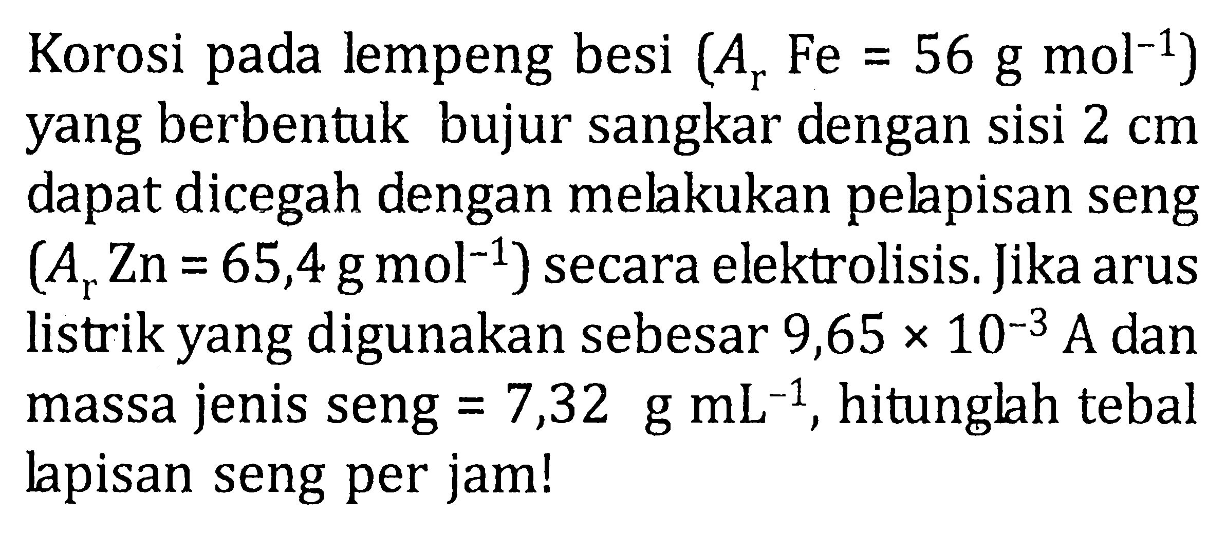 Korosi pada lempeng besi  (A_(r) Fe=56 ~g ~mol^(-1))  yang berbentuk bujur sangkar dengan sisi  2 cm  dapat dicegah dengan melakukan pelapisan seng  (A_(r) Zn=65,4 ~g ~mol^(-1))  secara elektrolisis. Jika arus listrik yang digunakan sebesar  9,65 x 10^(-3) ~A  dan massa jenis seng  =7,32 ~g ~mL^(-1) , hitunglah tebal lapisan seng per jam!