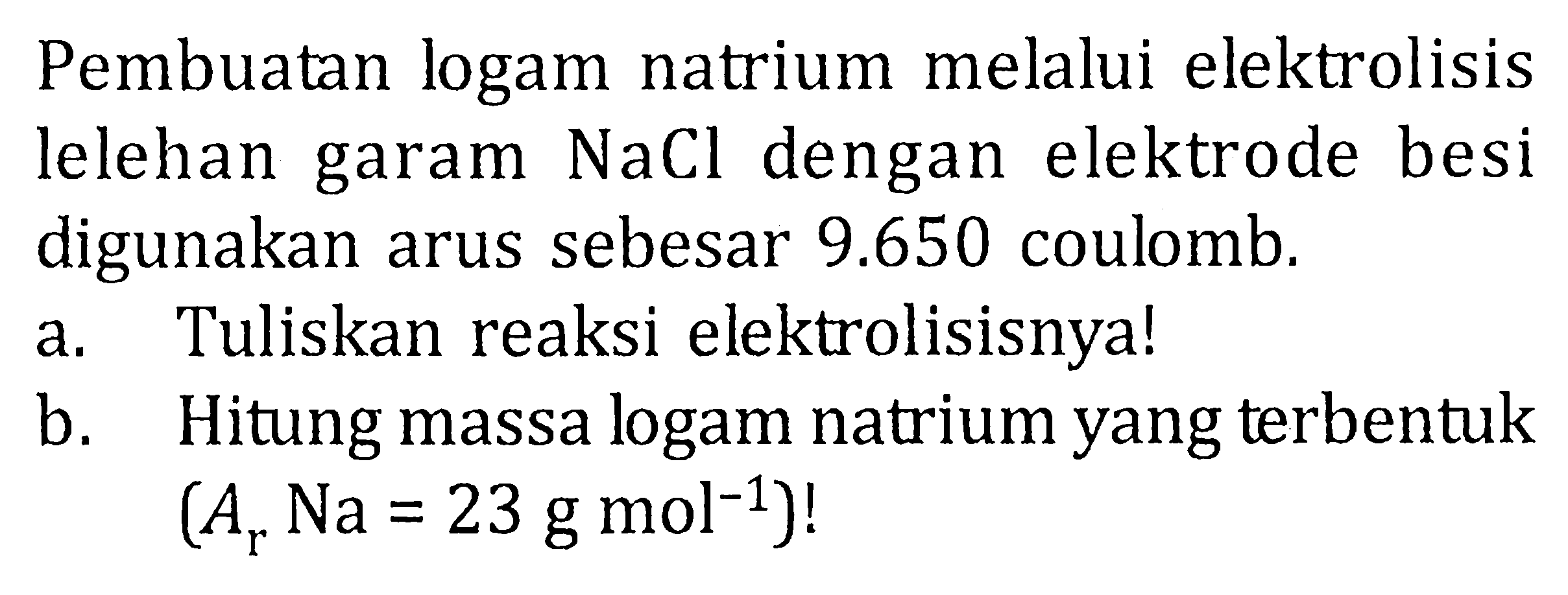 Pembuatan logam natrium melalui elektrolisis lelehan garam NaCl dengan elektrode besi digunakan arus sebesar 9.650 coulomb. a. Tuliskan reaksi elektrolisisnya! b. Hitung massa logam natrium yang terbentuk (Ar Na = 23 g mol^(-1))!