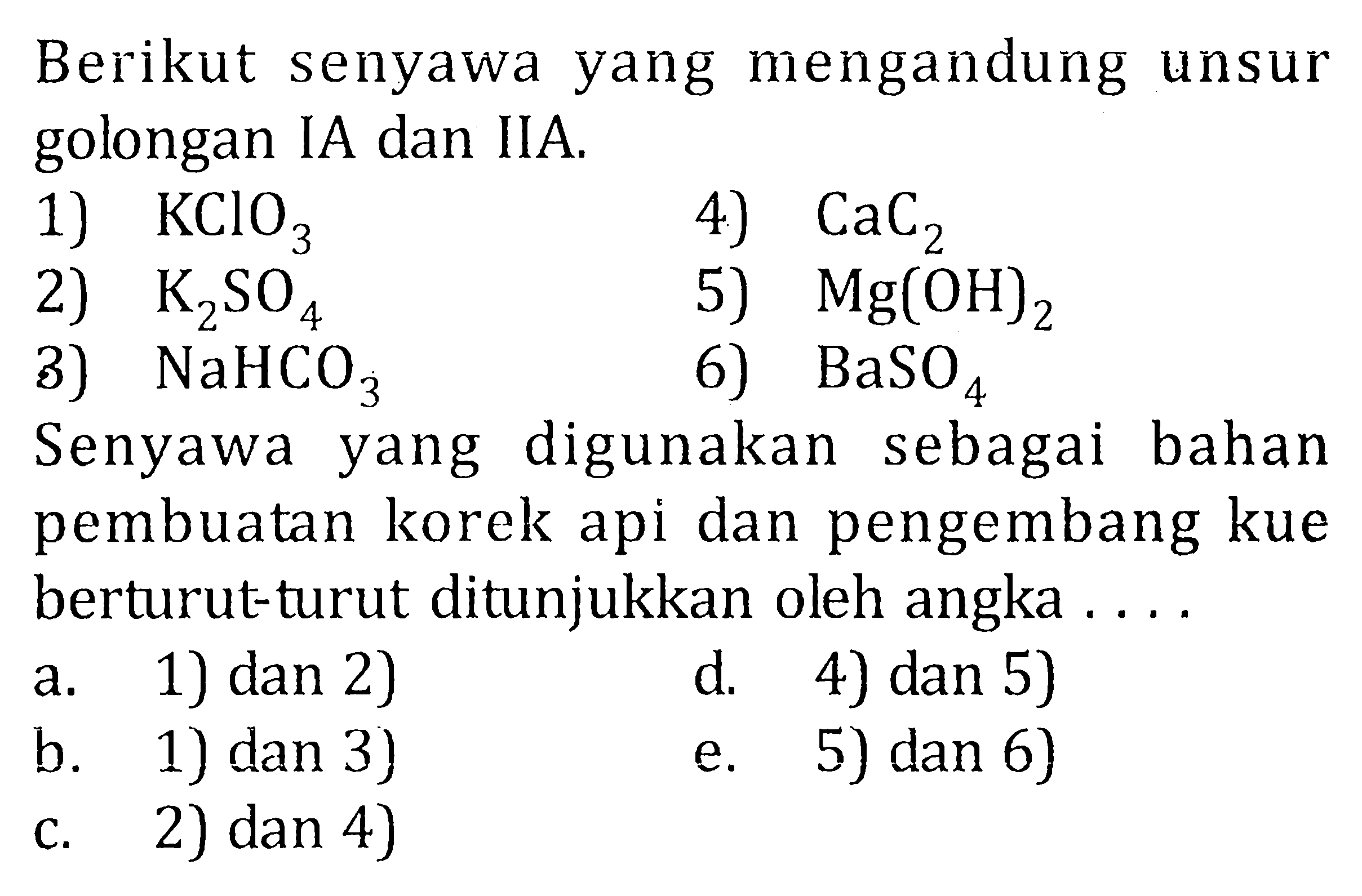 Berikut senyawa yang mengandung unsur golongan IA dan IIA. 1) KClO3 4) CaC2 2) K2SO4 5) Mg(OH)2 3) NaHCO3 6) BaSO4 Senyawa yang digunakan sebagai bahan pembuatan korek api dan pengembang kue berturut-turut ditunjukkan oleh angka . . . .