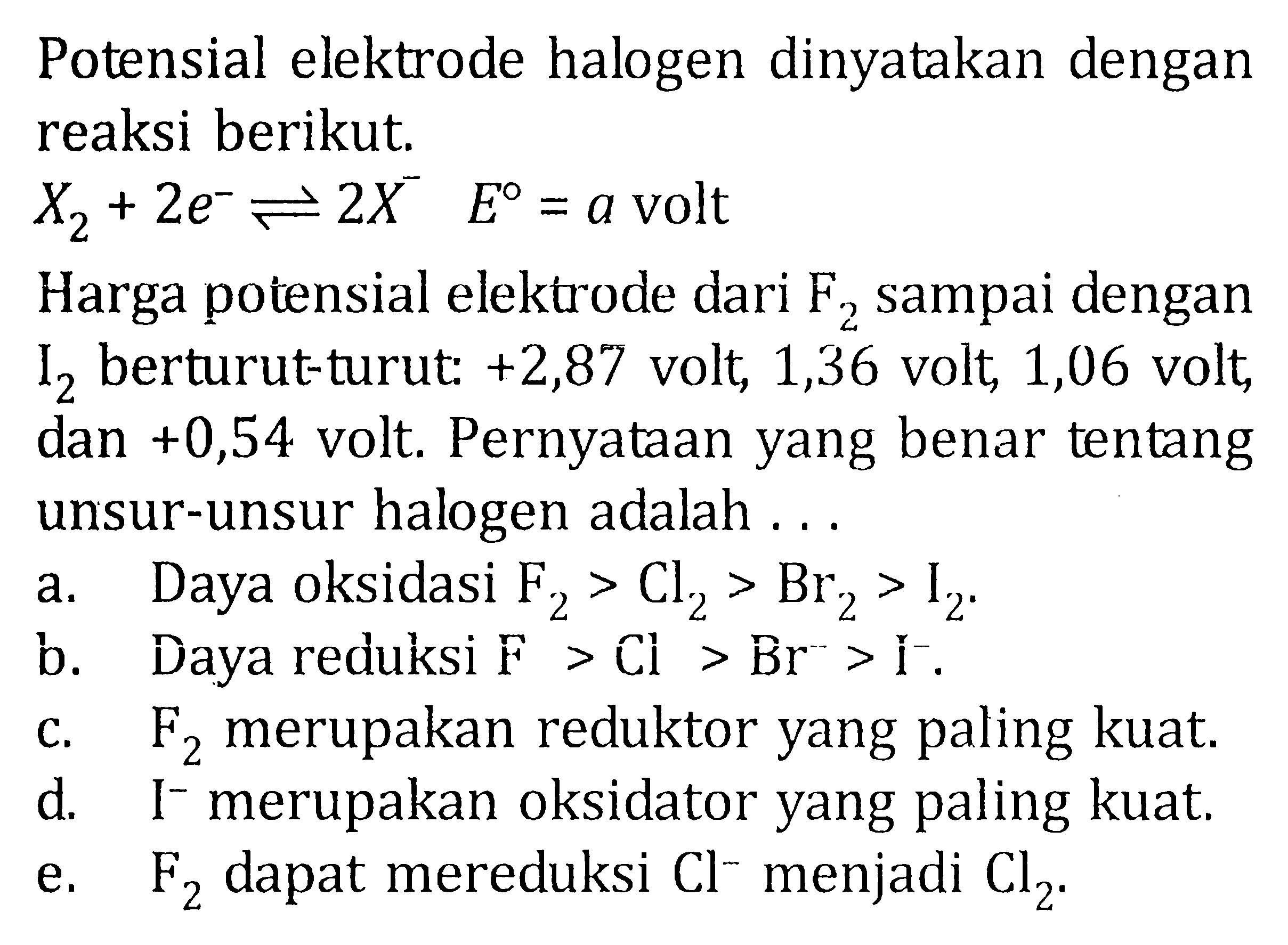 Potensial elektrode halogen dinyatakan dengan reaksi berikut. X2 + 2e^- <=> 2X^- E = a volt Harga potensial elektrode dari F2 sampai dengan I2 berturut-turut: +2,87 volt, 1,36 volt, 1,06 volt, dan +0,54 volt. Pernyataan yang benar tentang unsur-unsur halogen adalah ...