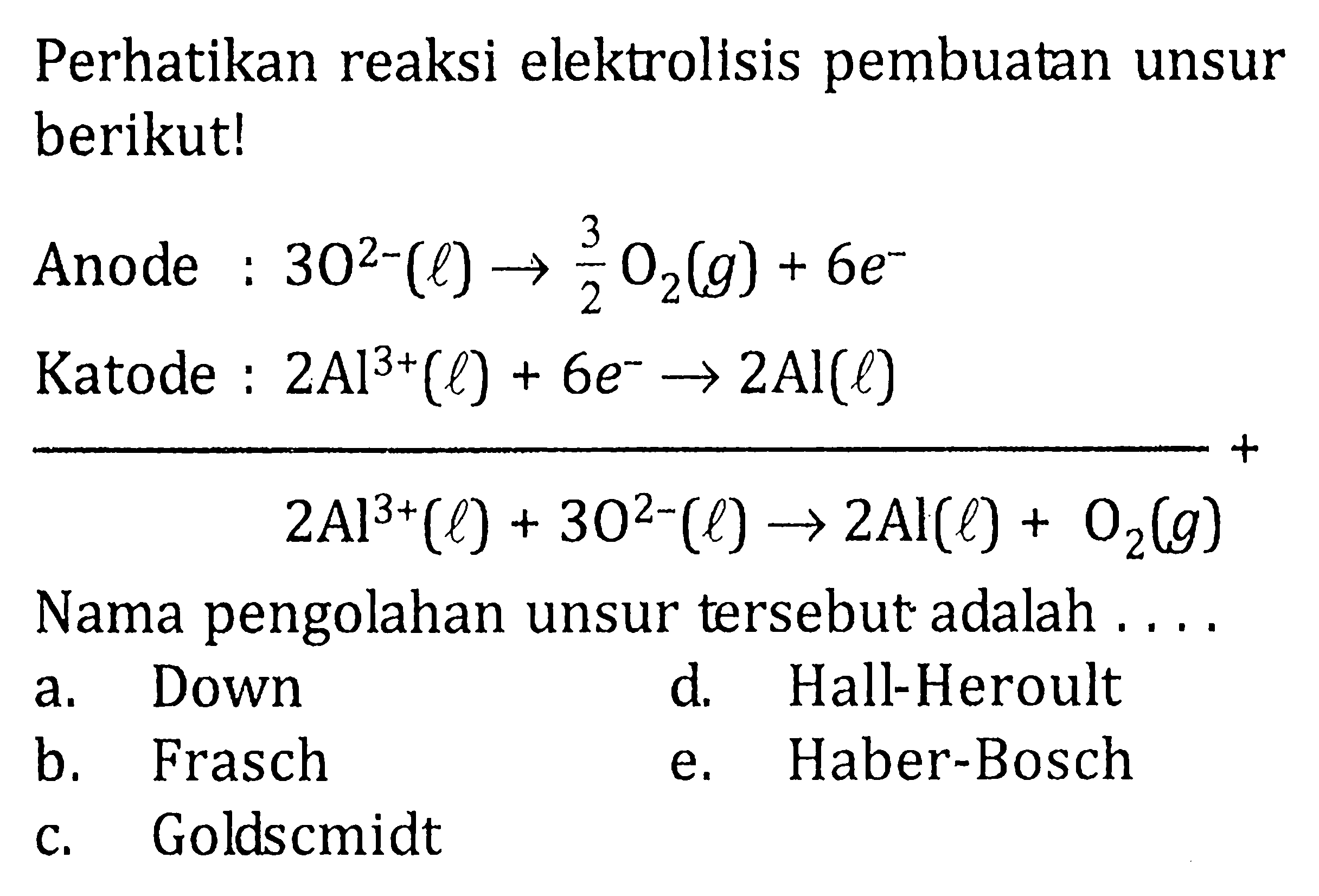 Perhatikan reaksi elektrolisis pembuatan unsur berikut! Anode :  30^(2-)(l) -> 3/2 O2(g)+6e^-  Katode :  2Al^(3+)(l)+6 e^-> 2 Al(l)   2Al^3+(l)+30^(2-)(l) -> 2 Al(l)+O2(g)  Nama pengolahan unsur tersebut adalah .... 