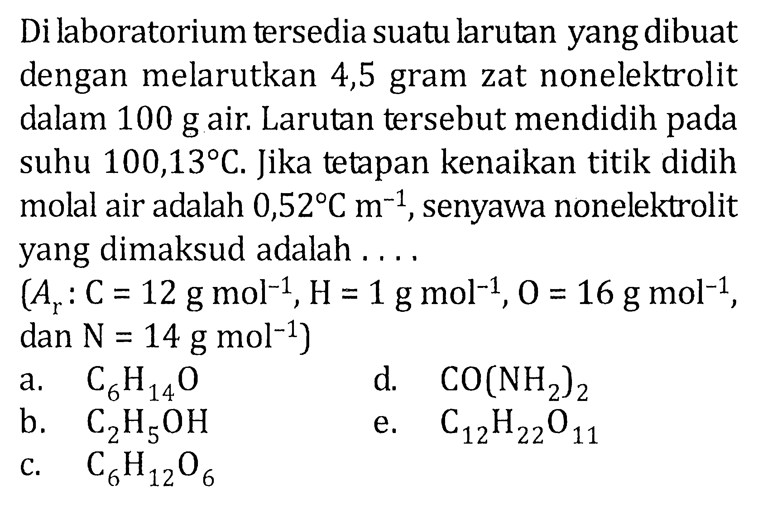 Di kaboratorium tersedia suatu larutan yang dibuat dengan melarutkan 4,5 gram zat nonelektrolit dalam 100 g air. Larutan tersebut mendidih pada suhu 100,13 C. Jika tetapan kenaikan titik didih molal air adalah 0,52 C m^(-1), senyawa nonelektrolit yang dimaksud adalah . . . . (Ar: C = 12 g mol^(-1), H = 1 g mol^(-1), O = 16 g mol^(-1), dan N = 14 g mol^(-1))