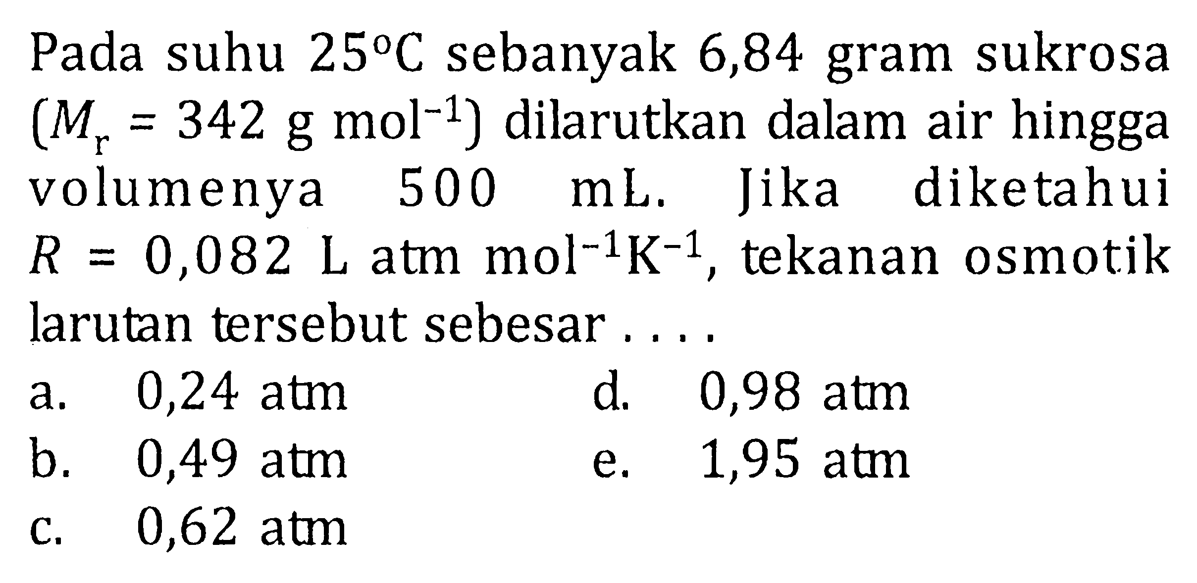 Pada suhu 25 C sebanyak 6,84 gram sukrosa (Mr = 342 g mol^(-1) ) dilarutkan dalam air hingga volumenya 500 mL. Jika diketahui R = 0,082 L atm mol^(-1) K^(-1) , Jika tekanan osmotik larutan tersebut sebesar . . . .