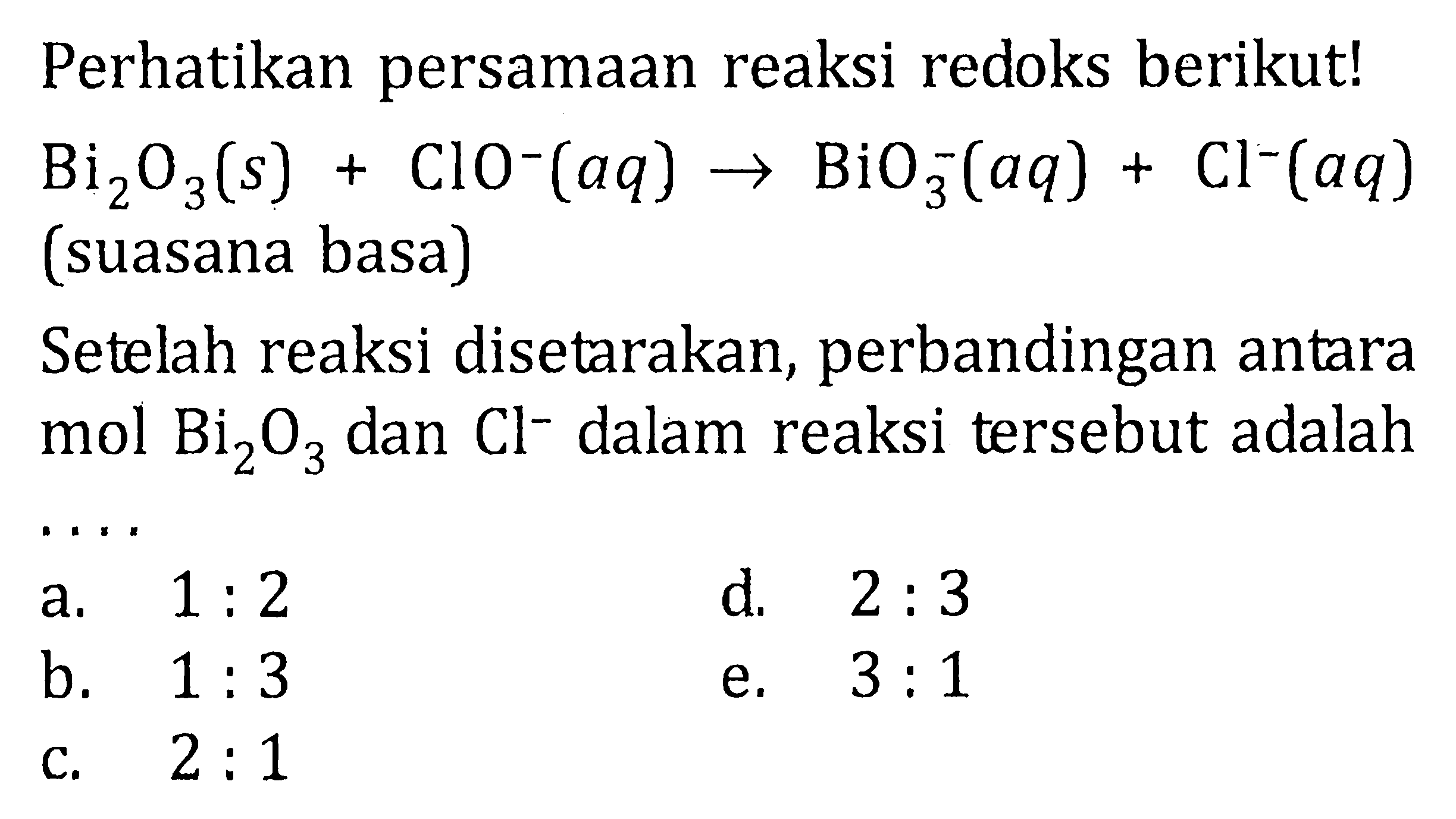 Perhatikan persamaan reaksi redoks berikut! Bi2O3(s) + Clo^-(aq) -> BiO3^-(aq) + Cl^-(aq) (suasana basa) Setelah reaksi disetarakan, perbandingan antara mol Bi2O3 dan Cl^- dalam reaksi tersebut adalah ...