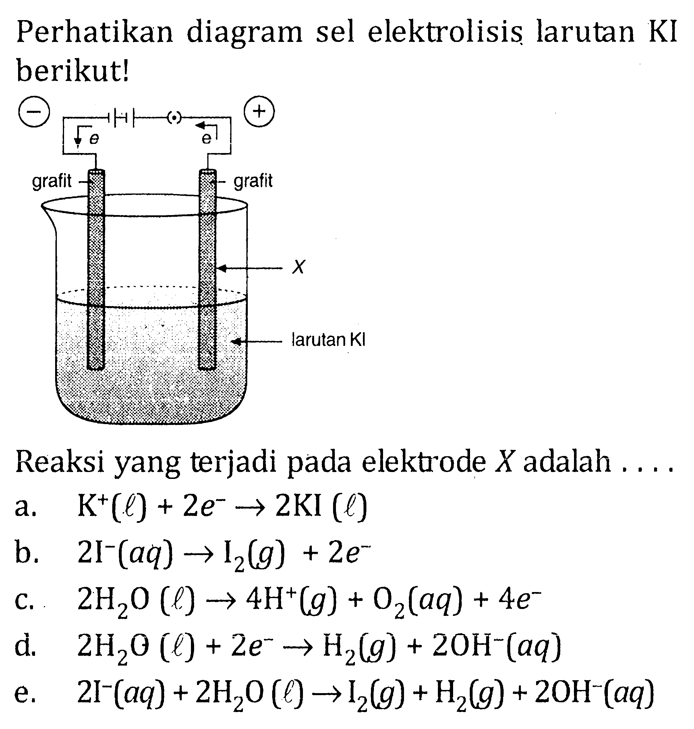 Perhatikan diagram sel elektrolisis larutan KI berikut!e e grafit grafit X larutan KlReaksi yang terjadi pada elektrode X adalah  ... . . a.  K^+(l)+2 e^- -> 2KI(l) b.  2I^-(aq) -> I2(g)+2e^- c.  2H2O(l) -> 4H^+(g)+O2(aq)+4 e^- d.   2H2O(l)+2e^- -> H2(g)+2OH^-(aq) e.   2I^-(aq)+2H2 O(l) -> I2(g)+H2(g)+2OH^-(aq) 