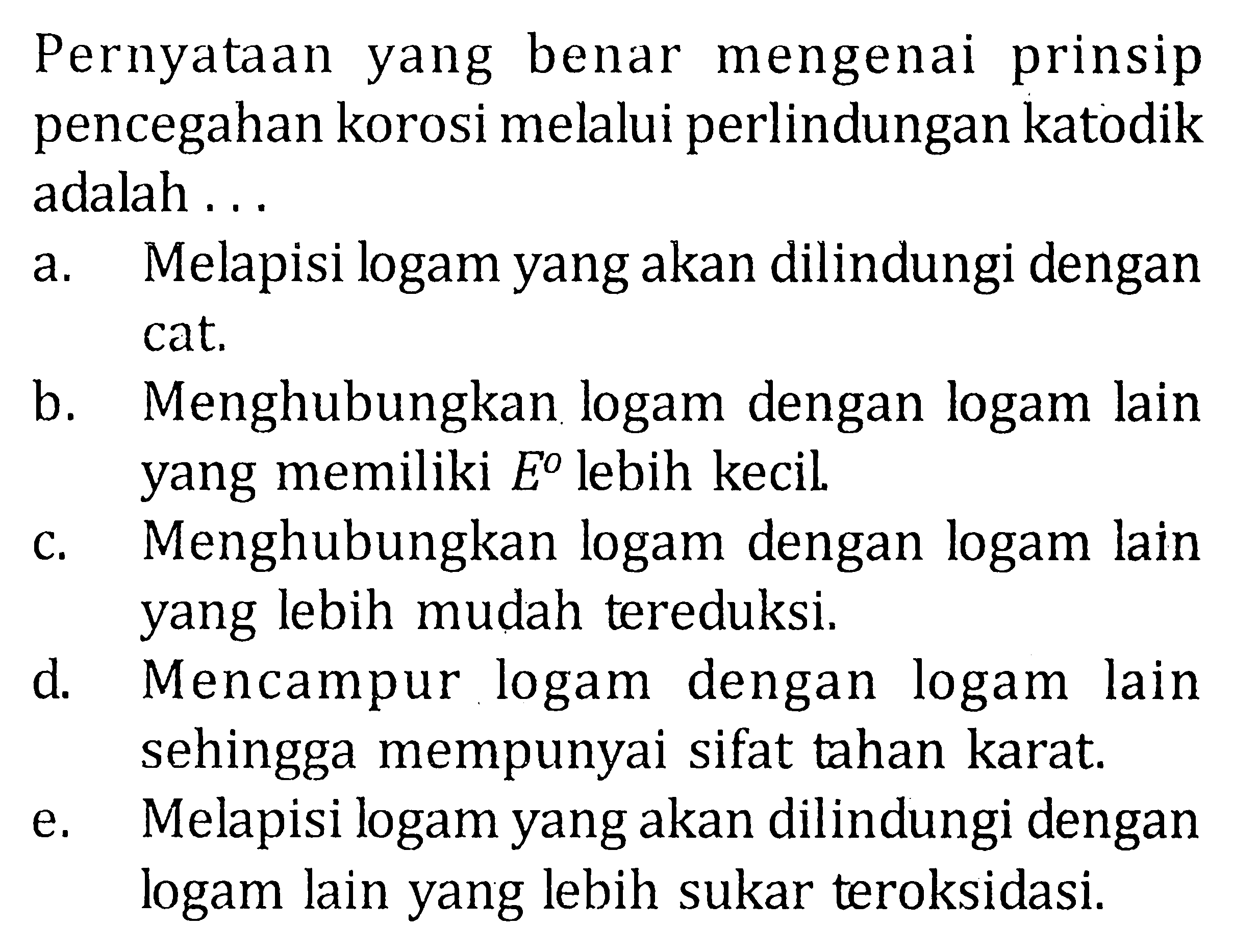 Pernyataan yang benar mengenai prinsip pencegahan korosi melalui perlindungan katodik adalah ... a. Melapisi logam yang akan dilindungi dengan cat. b. Menghubungkan logam dengan logam lain yang memiliki E lebih kecil. c. Menghubungkan logam dengan logam lain yang lebih mudah tereduksi. d. Mencampur logam dengan logam lain sehingga mempunyai sifat tahan karat. e. Melapisi logam yang akan dilindungi dengan logam lain yang lebih sukar teroksidasi.