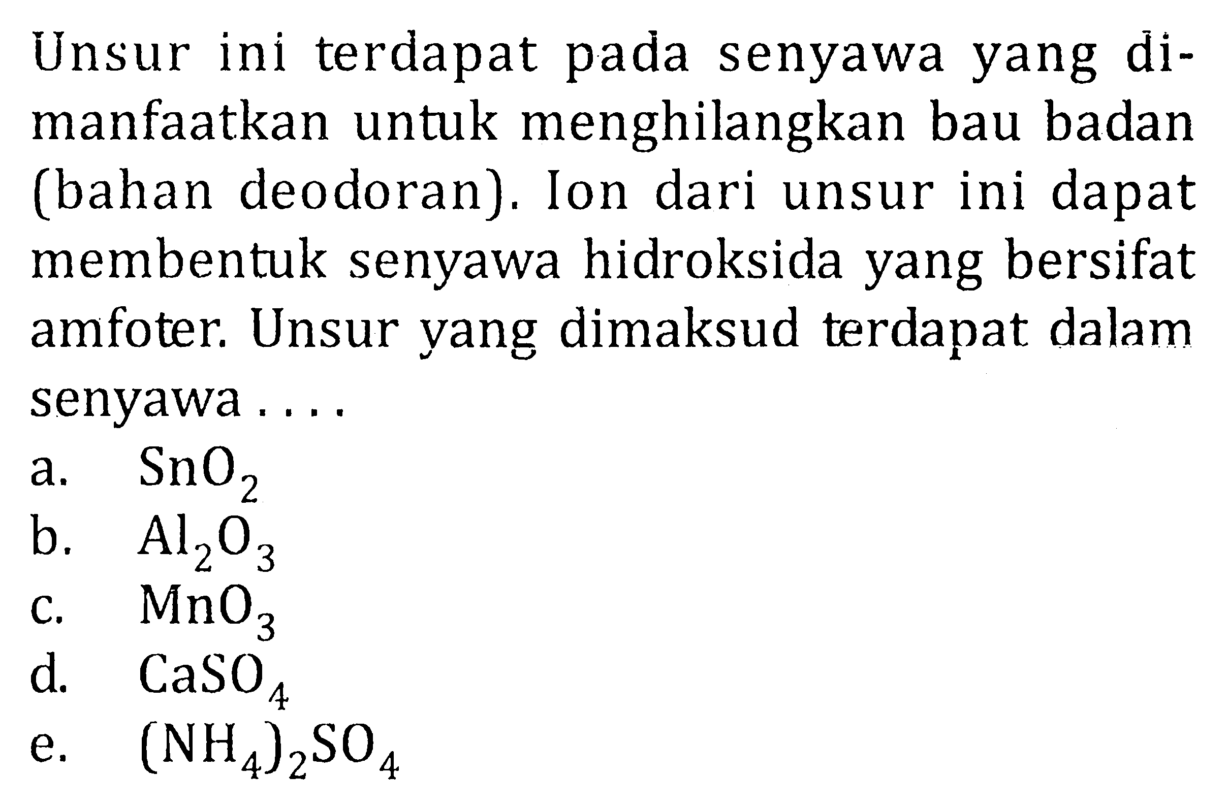 Unsur ini terdapat pada senyawa yang dimanfaatkan untuk menghilangkan bau badan (bahan deodoran). Ion dari unsur ini dapat membentuk senyawa hidroksida yang bersifat amfoter. Unsur yang dimaksud terdapat dalam senyawa ....