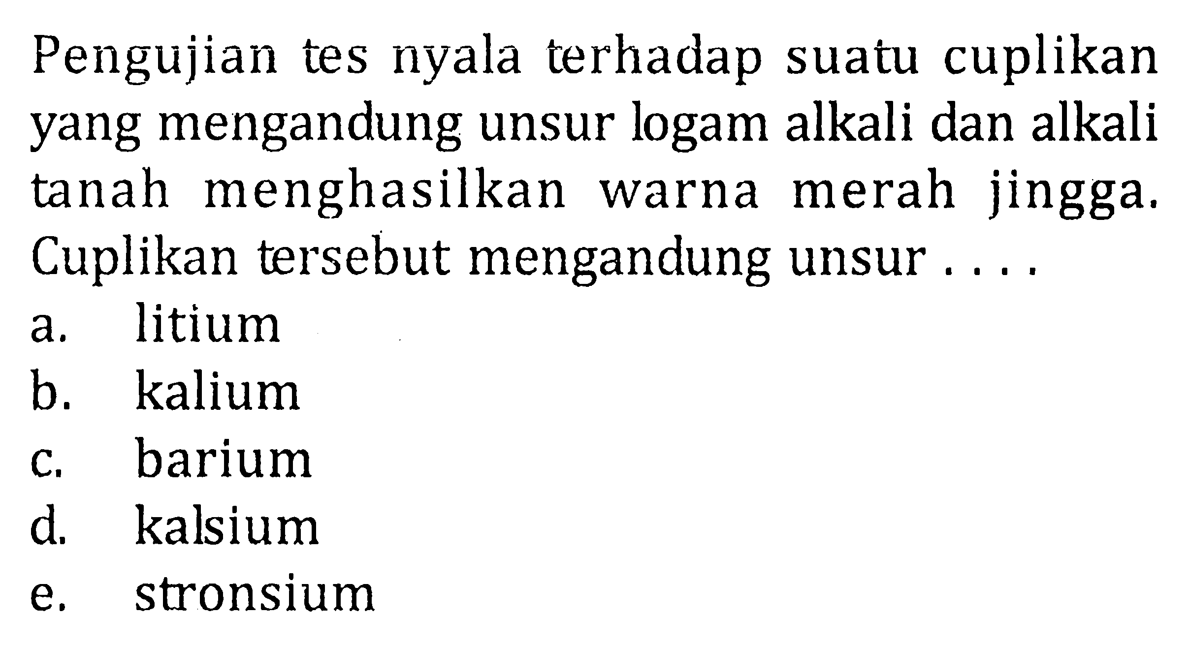 Pengujian tes nyala terhadap suatu cuplikan yang mengandung unsur logam alkali dan alkali tanah menghasilkan warna merah jingga. Cuplikan tersebut mengandung unsur .... 