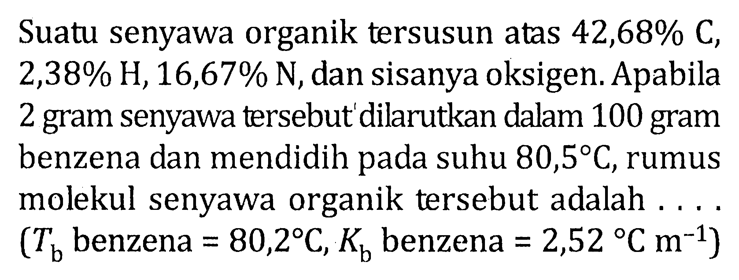 Suatu senyawa organik tersusun atas 42,68% C, 2,38% H, 16,67% N, dan sisanya oksigen. Apabila 2 gram senyawa tersebut dilarutkan dalam 100 gram benzena dan mendidih pada suhu 80,5 C, rumus molekul senyawa organik tersebut adalah .... (Tb benzena =80,2 C, Kb benzena=2,52 C m^(-1)) 