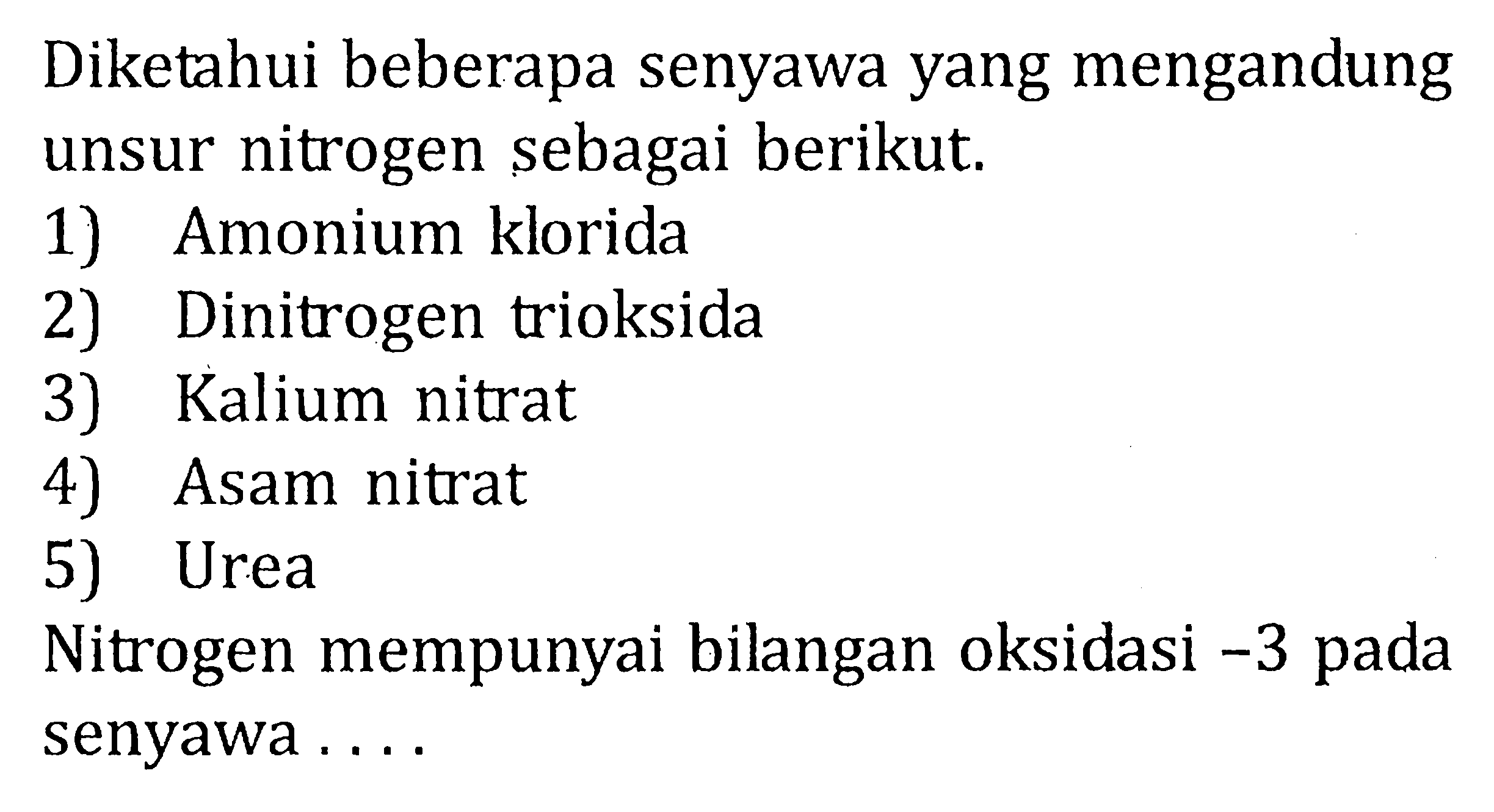 Diketahui beberapa senyawa yang mengandung unsur nitrogen sebagai berikut. 
1) Amonium klorida 
2) Dinitrogen trioksida 
3) Kalium nitrat 
4) Asam nitrat 
5) Urea 
Nitrogen mempunyai bilangan oksidasi  -3  pada senyawa .... 