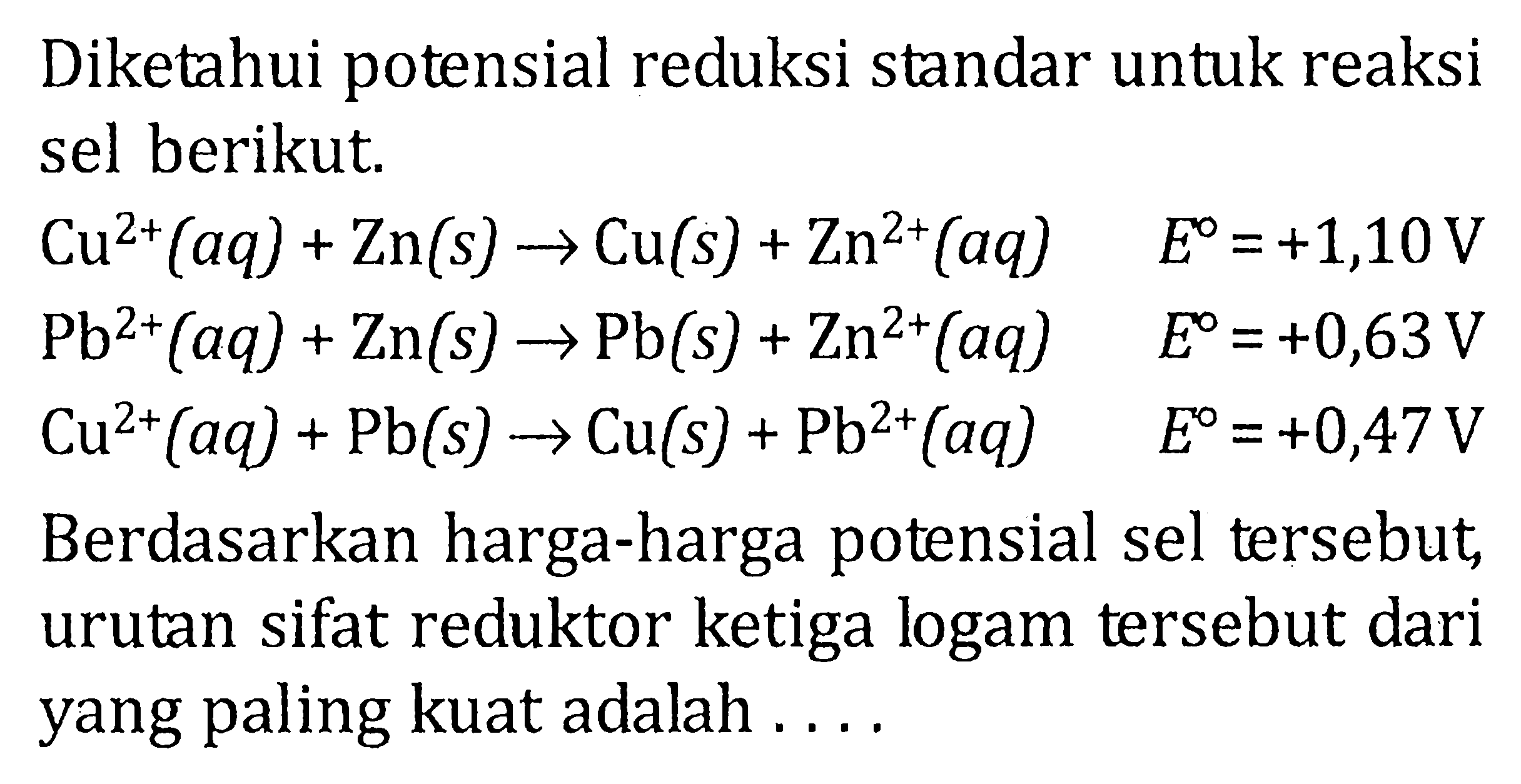 Diketahui potensial reduksi standar untuk reaksi sel berikut. Cu^(2+)(aq) + Zn(s) -> Cu(s) + Zn^(2+)(aq) E^o = +1,10 V Pb^(2+)(aq) + Zn(s) -> Pb(s) + Zn^(2+)(aq) E^o = +0,63 V Cu^(2+)(aq) + Pb(s) Cu(s) + Pb^(2+)(aq) E^o = +0,47V Berdasarkan harga-harga potensial sel tersebut, urutan sifat reduktor ketiga logam tersebut dari yang paling kuat adalah . . . .