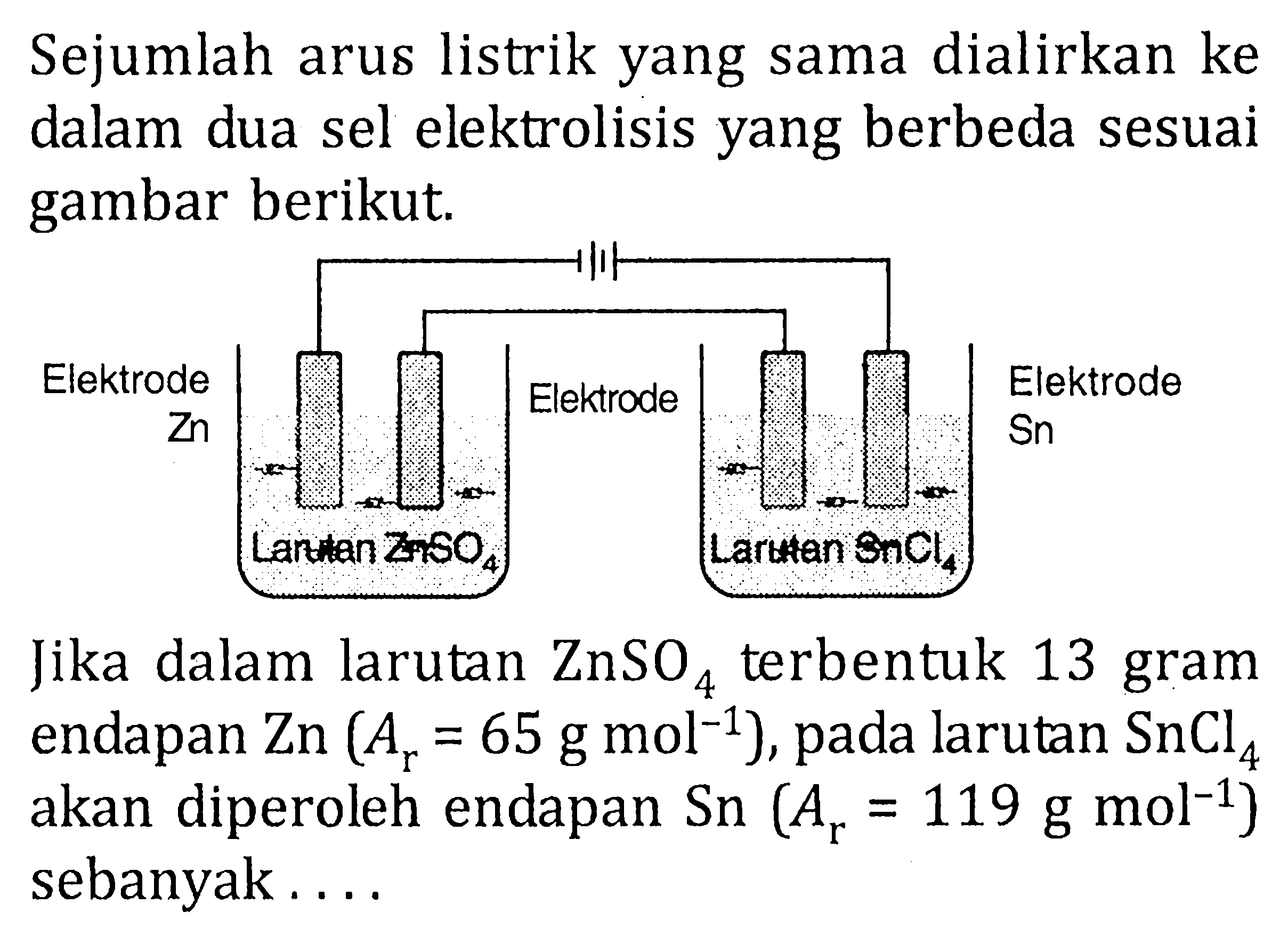 Sejumlah arus listrik yang sama dialirkan ke dalam dua sel elektrolisis yang berbeda sesuai gambar berikut. Elektrode Zn Larutan ZnSO4 Elektrode Larutan SnCl4 Sn Elektrode Jika dalam larutan ZnSO4 terbentuk 13 gram endapan Zn(Ar=65 g mol^-1), pada larutan SnCl4 akan diperoleh endapan Sn(Ar=119 g mol^-1) sebanyak...