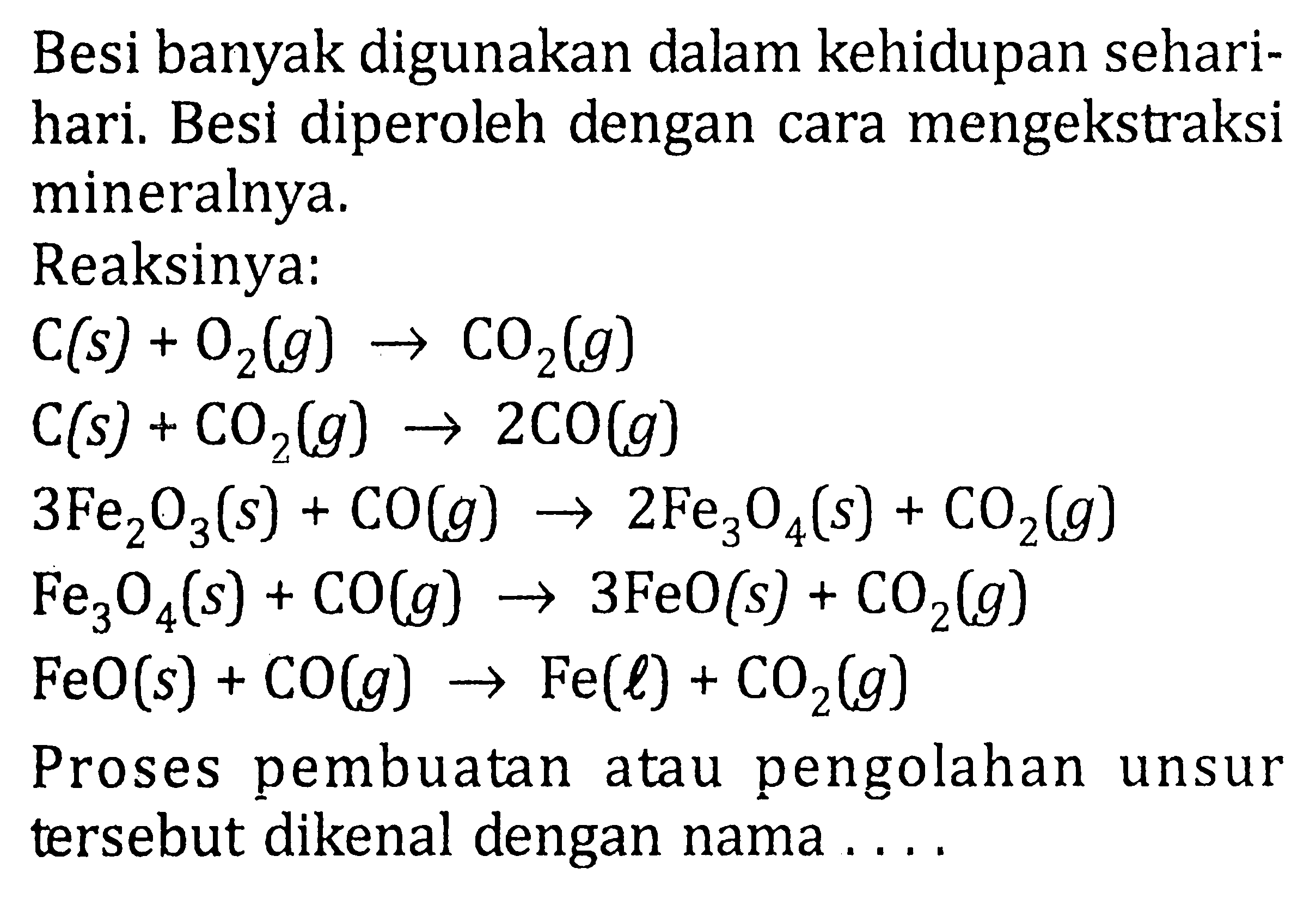 Besi banyak digunakan dalam kehidupan sehari-hari. Besi diperoleh dengan cara mengekstraksi mineralnya.Reaksinya: C(s)+O2(g)->CO2(g) C(s)+CO2(g)->2CO(g) 3Fe2O3(s)+CO(g)->2Fe3O4(s)+CO2(g) Fe3O4(s)+CO(g)->3FeO(s)+CO2(g) FeO(s)+CO(g)->Fe(l)+CO2(g) Proses pembuatan atau pengolahan unsur tersebut dikenal dengan nama ....